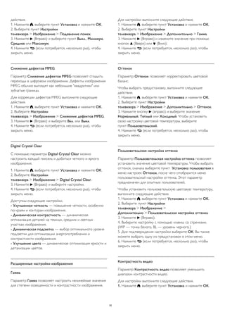 действия.
1. Нажмите , выберите пункт Установка и нажмите OK.
2. Выберите пункт Настройки
телевизора > Изображение > Подавление помех.
3. Нажмите  (Вправо) и выберите пункт Выкл., Минимум,
Среднее или Максимум.
4. Нажмите  (если потребуется, несколько раз), чтобы
закрыть меню.
Снижение дефектов MPEG
Параметр Снижение дефектов MPEG позволяет сгладить
переходы в цифровом изображении. Дефекты изображения
MPEG обычно выглядят как небольшие "квадратики" или
зубчатые границы.
Для коррекции дефектов MPEG выполните следующие
действия.
1. Нажмите , выберите пункт Установка и нажмите OK.
2. Выберите Настройки
телевизора > Изображение > Снижение дефектов MPEG.
3. Нажмите  (Вправо) и выберите Вкл. или Выкл.
4. Нажмите  (если потребуется, несколько раз), чтобы
закрыть меню.
Digital Crystal Clear
С помощью параметра Digital Crystal Clear можно
настроить каждый пиксель и добиться четкого и яркого
изображения.
1. Нажмите , выберите пункт Установка и нажмите OK.
2. Выберите Настройки
телевизора > Изображение > Digital Crystal Clear.
3. Нажмите  (Вправо) и выберите настройки.
4. Нажмите  (если потребуется, несколько раз), чтобы
закрыть меню.
Доступны следующие настройки.
- Улучшенная четкость — повышение четкости, особенно
по краям и контурам изображения.
- Динамическая контрастность — динамическая
оптимизация деталей на темных, средних и светлых
участках изображения.
- Динамическая подсветка — выбор оптимального уровня
подсветки для оптимизации энергопотребления и
контрастности изображения.
- Улучшение цвета — динамическая оптимизация яркости и
детализации цветов.
Расширенные настройки изображения
Гамма
Параметр Гамма позволяет настроить нелинейные значения
для степени освещенности и контрастности изображения.
Для настройки выполните следующие действия.
1. Нажмите , выберите пункт Установка и нажмите OK.
2. Выберите пункт Настройки
телевизора > Изображение > Дополнительно > Гамма.
3. Нажмите  (Вправо) и измените значение при помощи
кнопок  (Вверх) или  (Вниз).
4. Нажмите  (если потребуется, несколько раз), чтобы
закрыть меню.
Оттенок
Параметр Оттенок позволяет корректировать цветовой
баланс.
Чтобы выбрать предустановку, выполните следующие
действия.
1. Нажмите , выберите пункт Установка и нажмите OK.
2. Выберите пункт Настройки
телевизора > Изображение > Дополнительно > Оттенок.
3. Нажмите кнопку  (вправо) и выберите значение
Нормальный, Теплый или Холодный. Чтобы установить
свою настройку цветовой температуры, выберите
пункт Пользовательский.
4. Нажмите  (если потребуется, несколько раз), чтобы
закрыть меню.
Пользовательская настройка оттенка
Параметр Пользовательская настройка оттенка позволяет
установить значение цветовой температуры. Чтобы выбрать
оттенок, сначала выберите пункт Установка пользователя в
меню настроек Оттенок, после чего отобразится меню
пользовательской настройки оттенка. Этот параметр
предназначен для опытных пользователей.
Чтобы установить пользовательскую цветовую температуру,
выполните следующие действия.
1. Нажмите , выберите пункт Установка и нажмите OK.
2. Выберите пункт Настройки
телевизора > Изображение >
Дополнительно > Пользовательская настройка оттенка.
3. Нажмите  (Вправо).
4. Выберите настройку с помощью клавиш со стрелками.
(WP — точка белого, BL — уровень черного.)
5. Для подтверждения настройки выберите ОК. Вы также
можете выбрать одну из предустановок в этом меню.
6. Нажмите  (если потребуется, несколько раз), чтобы
закрыть меню.
Контрастность видео
Параметр Контрастность видео позволяет уменьшить
диапазон контрастности видео.
Для настройки выполните следующие действия.
1. Нажмите , выберите пункт Установка и нажмите OK.
35
 