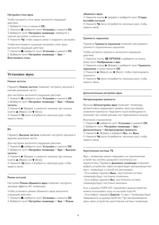 Настройка стиля звука
Чтобы настроить стиль звука, выполните следующие
действия.
1. Выберите стиль и нажмите OK.
2. Нажмите , выберите пункт Установка и нажмите OK.
3. Выберите пункт Настройки телевизора, перейдите к
нужной настройке и измените ее.
4. Нажмите , чтобы закрыть меню и сохранить настройки.
Чтобы восстановить исходные настройки стиля звука,
выполните следующие действия.
1. Нажмите , выберите пункт Установка и нажмите OK.
2. Выберите пункт Настройки телевизора > Звук >
Восстановить стиль.
Установки звука
Низкие частоты
Параметр Низкие частоты позволяет настроить звучание в
нижнем диапазоне частот.
Для настройки выполните следующие действия.
1. Нажмите , выберите пункт Установка и нажмите OK.
2. Выберите пункт Настройки телевизора > Звук > Низкие
частоты.
3. Нажмите  (Вправо) и измените значение при помощи
кнопок  (Вверх) или  (Вниз).
4. Нажмите  (если потребуется, несколько раз), чтобы
закрыть меню.
ВЧ
Параметр Высокие частоты позволяет настроить звучание в
верхнем диапазоне частот.
Для настройки выполните следующие действия.
1. Нажмите , выберите пункт Установка и нажмите OK.
2. Выберите пункт Настройки телевизора > Звук > Высокие
частоты.
3. Нажмите  (Вправо) и измените значение при помощи
кнопок  (Вверх) или  (Вниз).
4. Нажмите  (если потребуется, несколько раз), чтобы
закрыть меню.
Peжим surround
Настройка Режим объемного звука позволяет настроить
звуковые эффекты АС телевизора.
Чтобы установить режим объемного звука, выполните
следующие действия.
1. Нажмите , выберите пункт Установка и нажмите OK.
2. Выберите пункт Настройки телевизора > Звук > Режим
объемного звука.
3. Нажмите кнопку  (вправо) и выберите пункт Стерео,
Incredible surround.
4. Нажмите  (если потребуется, несколько раз), чтобы
закрыть меню.
Громкость наушников
Параметр Громкость наушников позволяет регулировать
громкость подключенных наушников.
Чтобы настроить громкость, выполните следующие
действия.
1. Нажмите кнопку  OPTIONS и выберите на панели
меню пункт Изображение и звук.
2. Нажмите кнопку  (Вправо) и выберите пункт Громкость
наушников, а затем нажмите ОК.
3. Нажмите  (Вверх) или  (Вниз), чтобы отрегулировать
громкость.
4. Нажмите  (если потребуется, несколько раз), чтобы
закрыть меню.
Дополнительные настройки звука
Авторегулировка громкости
Функция Автонастройка звука позволяет телевизору
автоматически выравнивать уровень звука при резком
изменении громкости. Чаще всего такая необходимость
возникает при показе рекламы или переключении каналов.
Включение и выключение:
1. Нажмите , выберите пункт Установка и нажмите OK.
2. Выберите пункт Настройки телевизора > Звук >
Дополнительно > Авторегулировка громкости.
3. Нажмите  (Вправо) и выберите Вкл. или Выкл.
4. Нажмите  (если потребуется, несколько раз), чтобы
закрыть меню.
Акустические системы ТВ
Звук с телевизора можно передавать на подключенные
устройства: систему домашнего кинотеатра или
аудиосистему. Параметр Динамики телевизора позволяют
выбрать устройство, через которое будет воспроизводиться
звук с телевизора, и способ его регулировки.
- Если выбран параметр Выкл., акустические системы
телевизора будут постоянно отключены.
- Если выбран параметр Вкл., акустические системы
телевизора будут постоянно включены.
Если к разъему HDMI CEC подключено аудиоустройство,
можно использовать одну из настроек EasyLink.
- Если выбран параметр EasyLink, то звук с телевизора будет
передаваться на аудиоустройство. При воспроизведении
звука через устройство акустические системы телевизора
37
 