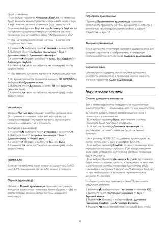 будут отключены.
- Если выбран параметр Автозапуск EasyLink, то телевизор
будет включать аудиоустройство и передавать на него звук,
а акустические системы телевизора будут отключаться.
Если включена функция EasyLink или Автозапуск EasyLink, вы
по-прежнему сможете включать акустические системы
телевизора или устройства в меню "Изображение и звук".
Чтобы настроить акустические системы ТВ, выполните
следующие действия.
1. Нажмите , выберите пункт Установка и нажмите OK.
2. Выберите пункт Настройки телевизора > Звук >
Дополнительно > Динамики телевизора.
3. Нажмите  (Вправо) и выберите Выкл., Вкл., EasyLink или
Автозапуск EasyLink.
4. Нажмите  (если потребуется, несколько раз), чтобы
закрыть меню.
Чтобы включить динамики, выполните следующие действия.
1. Во время просмотра телевизора нажмите  OPTIONS и
выберите Изображение и звук.
2. Выберите пункт Динамики, а затем ТВ или Усилитель
(аудиосистема).
3. Нажмите  (если потребуется, несколько раз), чтобы
закрыть меню.
Чистый звук
Функция Чистый звук повышает качество звучания речи.
Этот режим оптимально подходит для просмотра
новостных передач. Улучшение качества звучания речи
можно как включить, так и отключить.
Включение и выключение:
1. Нажмите , выберите пункт Установка и нажмите OK.
2. Выберите пункт Настройки телевизора > Звук >
Дополнительно > Чистый звук.
3. Нажмите  (Вправо) и выберите Вкл. или Выкл.
4. Нажмите  (если потребуется, несколько раз), чтобы
закрыть меню.
HDMI1-ARC
Если вам не требуется канал возврата аудиосигнала (ARC)
или HDMI-подключения, сигнал ARC можно отключить.
Формат аудиовыхода
Параметр Формат аудиовыхода позволяет настраивать
выходной аудиосигнал телевизора таким образом, чтобы он
соответствовал возможностям системы домашнего
кинотеатра.
Регулировка аудиовыхода
Параметр Выравнивание аудиовыхода позволяет
сопоставлять громкость системы домашнего кинотеатра с
громкостью телевизора при переключении с одного
устройства на другое.
Задержка аудиовыхода
Если в домашнем кинотеатре настроена задержка звука для
синхронизации звука с изображением, в телевизоре
необходимо отключить функцию Задержка аудиовыхода.
Смещение аудио
Если настроить задержку звука в системе домашнего
кинотеатра невозможно, в телевизоре можно изменить
значение параметра Сдвиг аудиовыхода.
Акустические системы
Система домашнего кинотеатра
Звук с телевизора можно передавать на подключенное
аудиоустройство — домашний кинотеатр или аудиосистему.
Вы можете выбрать способ воспроизведения звука с
телевизора и управления им.
- Если выбран параметр Выкл., акустические системы
телевизора будут постоянно отключены.
- Если выбран параметр Динамики телевизора, то
акустические системы телевизора будут постоянно
включены.
Если к разъему HDMI CEC подключено аудиоустройство,
можно использовать одну из настроек EasyLink.
- Если выбран параметр EasyLink, то звук с телевизора будет
передаваться на аудиоустройство. При воспроизведении
звука через устройство акустические системы телевизора
будут отключены.
- Если выбран параметр Автозапуск EasyLink, то телевизор
будет включать аудиоустройство и передавать на него звук,
а акустические системы телевизора будут отключаться.
Если выбрана настройка "EasyLink" или "Автозапуск EasyLink",
то при необходимости вы можете переключиться на
динамики телевизора.
Чтобы настроить акустические системы ТВ, выполните
следующие действия.
1. Нажмите , выберите пункт Установка и нажмите OK.
2. Выберите пункт Настройки телевизора > Звук >
Звуковой выход.
3. Нажмите  (Вправо) и выберите Выкл., Динамики
телевизора, EasyLink или Автозапуск EasyLink.
4. Нажмите  (если потребуется, несколько раз), чтобы
38
 