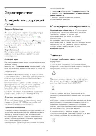 14
Характеристики
14.1
Взаимодействие с окружающей
средой
Энергосбережение
Эко-режим объединяют настройки телевизора, которые
способствуют защите окружающей среды.
Во время просмотра телевещания нажмите , чтобы
открыть меню Эко-режим.
Активные настройки отмечены значком . Установить или
отключить настройки можно при помощи кнопки OK.
Еще раз нажмите кнопку , чтобы выйти из
меню Эко-режим.
Энергосберегающий
При выборе этого стиля устанавливаются настройки
изображения, которые обеспечивают оптимальное
энергосбережение.
Отключение экрана
При прослушивании музыки можно отключить экран в целях
экономии энергии.
Выберите пункт Отключение экрана и нажмите OK. Чтобы
снова включить экран, нажмите любую кнопку на пульте ДУ.
Автоотключение
Если в течение 4 часов на пульте ДУ не будет нажата ни
одна кнопка или сигнал на телевизоре будет отсутствовать
более 10 минут, телевизор выключится автоматически в
целях экономии энергии.
Если телевизор используется в качестве монитора или для
просмотра телеканалов с подключенного цифрового
ресивера (телеприставка) и пульт ДУ телевизора не
используется, отключите таймер выключения.
Кроме этих эконастроек, телевизор также поддерживает
ряд технологий, сокращающих энергопотребление.
Отключение неиспользуемых устройств
Отключение подключенных устройств, совместимых со
стандартом EasyLink HDMI-CEC (Управление бытовой
электроникой), когда они не используются.
Управление электропитанием
Усовершенствованное управление питанием в телевизорах
этой модели обеспечивает наиболее эффективный расход
энергии. Вы можете проверить, как пользовательские
настройки, уровень яркости в текущих изображениях на
экране и условия окружающего освещения определяют
относительное энергопотребление.
Чтобы проверить соответствующие показания, выполните
следующие действия.
1. Нажмите , выберите пункт Установка и нажмите OK.
2. Выберите пункт Смотреть демо > Активный контроль
демо и нажмите ОК.
3. Выберите нужный параметр для проверки
соответствующих показаний.
ЕС — маркировка энергоэффективности
Маркировка энергоэффективности ЕС предоставляет
информацию о классе энергоэффективности изделия.
Зеленый цвет указывает на высокий класс
энергоэффективности и низкое потребление
электроэнергии.
На маркировке присутствуют данные о классе
энергоэффективности, среднем энергопотреблении за один
рабочий цикл и за год. Данные об энергопотреблении
продукта можно также посмотреть на сайте
www.philips.com/TV
Утилизация
Утилизация отработавшего изделия и старых
аккумуляторов
Данное изделие изготовлено из высококачественных
материалов и компонентов, которые подлежат повторной
переработке и вторичному использованию.
Маркировка символом перечеркнутого мусорного бака
означает, что данное изделие подпадает под действие
директивы Европейского Совета 2002/96/EC
Узнайте о правилах местного законодательства по
раздельной утилизации электротехнических и электронных
изделий.
Действуйте в соответствии с местным законодательством и
не выбрасывайте отслужившие изделия в бытовой мусор.
Правильная утилизация отслужившего оборудования
поможет предотвратить возможное вредное воздействие
на окружающую среду и здоровье человека.
В изделии содержатся элементы питания, которые
подпадают под действие директивы 2006/66/EC и не могут
быть утилизированы вместе с бытовым мусором.
40
 