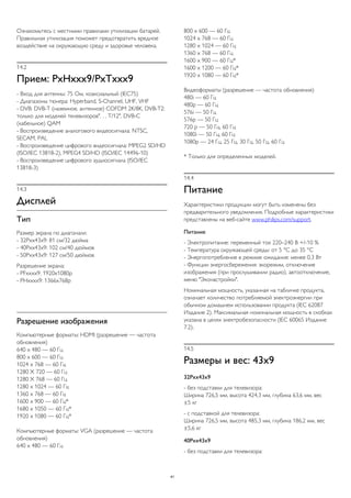 Ознакомьтесь с местными правилами утилизации батарей.
Правильная утилизация поможет предотвратить вредное
воздействие на окружающую среду и здоровье человека.
14.2
Прием: PxHxxx9/PxTxxx9
- Вход для антенны: 75 Ом, коаксиальный (IEC75)
- Диапазоны тюнера: Hyperband, S-Channel, UHF, VHF
- DVB: DVB-T (наземное, антенное) COFDM 2K/8K, DVB-T2:
только для моделей телевизоров". . . T/12", DVB-C
(кабельное) QAM
- Воспроизведение аналогового видеосигнала: NTSC,
SECAM, PAL
- Воспроизведение цифрового видеосигнала: MPEG2 SD/HD
(ISO/IEC 13818-2), MPEG4 SD/HD (ISO/IEC 14496-10)
- Воспроизведение цифрового аудиосигнала (ISO/IEC
13818-3)
14.3
Дисплей
Тип
Размер экрана по диагонали:
- 32Pxx43x9: 81 см/32 дюйма
- 40Pxx43x9: 102 см/40 дюймов
- 50Pxx43x9: 127 см/50 дюймов
Разрешение экрана:
- PFxxxx9: 1920x1080p
- PHxxxx9: 1366x768p
Разрешение изображения
Компьютерные форматы: HDMI (разрешение — частота
обновления)
640 x 480 — 60 Гц
800 x 600 — 60 Гц
1024 x 768 — 60 Гц
1280 X 720 — 60 Гц
1280 X 768 — 60 Гц
1280 x 1024 — 60 Гц
1360 x 768 — 60 Гц
1600 x 900 — 60 Гц*
1680 x 1050 — 60 Гц*
1920 x 1080 — 60 Гц*
Компьютерные форматы: VGA (разрешение — частота
обновления)
640 x 480 — 60 Гц
800 x 600 — 60 Гц
1024 x 768 — 60 Гц
1280 x 1024 — 60 Гц
1360 x 768 — 60 Гц
1600 x 900 — 60 Гц*
1600 x 1200 — 60 Гц*
1920 x 1080 — 60 Гц*
Видеоформаты (разрешение — частота обновления)
480i — 60 Гц
480p — 60 Гц
576i — 50 Гц
576p — 50 Гц
720 p — 50 Гц, 60 Гц
1080i — 50 Гц, 60 Гц
1080p — 24 Гц, 25 Гц, 30 Гц, 50 Гц, 60 Гц
* Только для определенных моделей.
14.4
Питание
Характеристики продукции могут быть изменены без
предварительного уведомления. Подробные характеристики
представлены на веб-сайте www.philips.com/support.
Питание
- Электропитание: переменный ток 220–240 В +/-10 %
- Температура окружающей среды: от 5 °C до 35 °C
- Энергопотребление в режиме ожидания: менее 0,3 Вт
- Функции энергосбережения: экорежим, отключение
изображения (при прослушивании радио), автоотключение,
меню "Эконастройки".
Номинальная мощность, указанная на табличке продукта,
означает количество потребляемой электроэнергии при
обычном домашнем использовании продукта (IEC 62087
Издание 2). Максимальная номинальная мощность в скобках
указана в целях электробезопасности (IEC 60065 Издание
7.2).
14.5
Размеры и вес: 43x9
32Pxx43x9
- без подставки для телевизора:
Ширина 726,5 мм, высота 424,3 мм, глубина 63,6 мм, вес
±5 кг
- с подставкой для телевизора:
Ширина 726,5 мм, высота 485,3 мм, глубина 186,2 мм, вес
±5,6 кг
40Pxx43x9
- без подставки для телевизора:
41
 