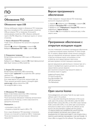 15
ПО
15.1
Обновление ПО
Обновление через USB
Иногда необходимо провести обновление ПО телевизора.
Для этого потребуется ПК и запоминающее устройство
USB для загрузки ПО на телевизор. Используйте
запоминающее устройство USB с объемом свободной
памяти 256 МБ. Убедитесь, что функция защиты от записи
отключена.
1. Начало обновления ПО телевизора
Чтобы начать обновление ПО, выполните следующие
действия.
Нажмите , выберите Установка и нажмите OK.
Выберите Обновление ПО > USB и нажмите OK.
2. Определение телевизора
Вставьте флэш-накопитель USB в один из USB-разъемов
телевизора.
Выберите пункт Начать и нажмите OK. Идентификационный
файл будет записан на USB-устройство.
3. Загрузка ПО телевизора
Вставьте флэш-накопитель USB в компьютер.
Найдите файл 'update.htm' на устройстве USB и дважды
щелкните его.
Нажмите кнопку Отправить ID.
Если новая версия ПО доступна, загрузите файл .zip.
После загрузки распакуйте архив и скопируйте файл
autorun.upg на флэш-накопитель USB.
Не копируйте файл в папку.
4. Обновление ПО телевизора
Вновь вставьте флэш-накопитель USB в телевизор.
Обновление начнется автоматически.
После выполнения обновления телевизор автоматически
выключится (на 10 секунд), а затем снова включится.
Дождитесь включения.
Запрещается . . .
- использовать пульт ДУ;
- отключать устройство памяти USB от ТВ.
Если в ходе обновления ПО произойдет отключение
питания, не отключайте устройство USB от телевизора.
После восстановления питания процесс обновления
продолжится.
15.2
Версия программного
обеспечения
Чтобы определить текущую версию ПО телевизора,
выполните следующие действия.
1. Нажмите , выберите пункт Установка и нажмите OK.
2. Выберите Настройки ПО и нажмите OK.
3. Выберите пункт Информация о текущем ПО, появится
информация о версии выпуска.
4. Нажмите  (если потребуется, несколько раз), чтобы
закрыть меню.
15.3
Программное обеспечение с
открытым исходным кодом
На этом телевизоре установлено программное обеспечение
с открытым исходным кодом. Компания TP Vision Europe
B.V. по запросу предоставляет копию полного исходного
кода для защищенных авторскими правами пакетов ПО с
открытым исходным кодом, используемых в этом
устройстве, если предоставление такой копии
регламентировано соответствующими лицензиями.
Данное предложение действительно в течение трех лет с
момента приобретения изделия для всех лиц, которым
предоставлены данные сведения.
Для получения исходного кода пришлите запрос на
английском языке по адресу:
Intellectual Property Dept.
TP Vision Europe B.V.
Prins Bernhardplein 200
1097 JB Amsterdam
The Netherlands
15.4
Open source license
Acknowledgements and License Texts for any open source
software used in this product.
This is a document describing the distribution of the source
code used in this product, which fall either under the GNU
General Public License (the GPL), or the GNU Lesser General
Public License (the LGPL), or any other open source license.
Instructions to obtain source code for this software can be
found in the documentation supplied with this product.
TP VISION MAKES NO WARRANTIES WHATSOEVER,
EITHER EXPRESS OR IMPLIED, INCLUDING ANY
WARRANTIES OF MERCHANTABILITY OR FITNESS FOR A
PARTICULAR PURPOSE, REGARDING THIS SOFTWARE. TP
Vision offers no support for this software. The preceding does
43
 