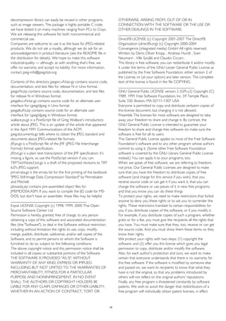 decompression library can easily be reused in other programs,
such as image viewers. The package is highly portable C code;
we have tested it on many machines ranging from PCs to Crays.
We are releasing this software for both noncommercial and
commercial use.
Companies are welcome to use it as the basis for JPEG-related
products. We do not ask a royalty, although we do ask for an
acknowledgement in product literature (see the README file in
the distribution for details). We hope to make this software
industrial-quality --- although, as with anything that's free, we
offer no warranty and accept no liability. For more information,
contact jpeg-info@jpegclub.org.
Contents of this directory jpegsrc.vN.tar.gz contains source code,
documentation, and test files for release N in Unix format.
jpegsrN.zip contains source code, documentation, and test files
for release N in Windows format.
jpegaltui.vN.tar.gz contains source code for an alternate user
interface for cjpeg/djpeg in Unix format.
jpegaltuiN.zip contains source code for an alternate user
interface for cjpeg/djpeg in Windows format.
wallace.ps.gz is a PostScript file of Greg Wallace's introductory
article about JPEG. This is an update of the article that appeared
in the April 1991 Communications of the ACM.
jpeg.documents.gz tells where to obtain the JPEG standard and
documents about JPEG-related file formats.
jfif.ps.gz is a PostScript file of the JFIF (JPEG File Interchange
Format) format specification.
jfif.txt.gz is a plain text transcription of the JFIF specification; it's
missing a figure, so use the PostScript version if you can.
TIFFTechNote2.txt.gz is a draft of the proposed revisions to TIFF
6.0's JPEG support.
pm.errata.gz is the errata list for the first printing of the textbook
"JPEG Still Image Data Compression Standard" by Pennebaker
and Mitchell.
jdosaobj.zip contains pre-assembled object files for
JMEMDOSA.ASM. If you want to compile the IJG code for MS-
DOS, but don't have an assembler, these files may be helpful.
________________________________________
Expat LICENSE Copyright (c) 1998, 1999, 2000 Thai Open
Source Software Center Ltd
Permission is hereby granted, free of charge, to any person
obtaining a copy of this software and associated documentation
files (the "Software"), to deal in the Software without restriction,
including without limitation the rights to use, copy, modify,
merge, publish, distribute, sublicense, and/or sell copies of the
Software, and to permit persons to whom the Software is
furnished to do so, subject to the following conditions:
The above copyright notice and this permission notice shall be
included in all copies or substantial portions of the Software.
THE SOFTWARE IS PROVIDED "AS IS", WITHOUT
WARRANTY OF ANY KIND, EXPRESS OR IMPLIED,
INCLUDING BUT NOT LIMITED TO THE WARRANTIES OF
MERCHANTABILITY, FITNESS FOR A PARTICULAR
PURPOSE AND NONINFRINGEMENT. IN NO EVENT
SHALL THE AUTHORS OR COPYRIGHT HOLDERS BE
LIABLE FOR ANY CLAIM, DAMAGES OR OTHER LIABILITY,
WHETHER IN AN ACTION OF CONTRACT, TORT OR
OTHERWISE, ARISING FROM, OUT OF OR IN
CONNECTION WITH THE SOFTWARE OR THE USE OR
OTHER DEALINGS IN THE SOFTWARE.
________________________________________
DirectFB LICENSE (c) Copyright 2001-2007 The DirectFB
Organization (directfb.org) (c) Copyright 2000-2004
Convergence (integrated media) GmbH All rights reserved.
Written by Denis Oliver Kropp , Andreas Hundt , Sven
Neumann , Ville Syrjälä and Claudio Ciccani .
This library is free software; you can redistribute it and/or modify
it under the terms of the GNU Lesser General Public License as
published by the Free Software Foundation; either version 2 of
the License, or (at your option) any later version. The complete
text of the license is found in the file COPYING.
________________________________________
GNU General Public LICENSE version 2 (GPLv2) Copyright (C)
1989, 1991 Free Software Foundation, Inc. 59 Temple Place,
Suite 330, Boston, MA 02111-1307 USA
Everyone is permitted to copy and distribute verbatim copies of
this license document, but changing it is not allowed.
Preamble The licenses for most software are designed to take
away your freedom to share and change it. By contrast, the
GNU General Public License is intended to guarantee your
freedom to share and change free software--to make sure the
software is free for all its users.
This General Public License applies to most of the Free Software
Foundation's software and to any other program whose authors
commit to using it. (Some other Free Software Foundation
software is covered by the GNU Library General Public License
instead.) You can apply it to your programs, too.
When we speak of free software, we are referring to freedom,
not price. Our General Public Licenses are designed to make
sure that you have the freedom to distribute copies of free
software (and charge for this service if you wish), that you
receive source code or can get it if you want it, that you can
change the software or use pieces of it in new free programs;
and that you know you can do these things
To protect your rights, we need to make restrictions that forbid
anyone to deny you these rights or to ask you to surrender the
rights. These restrictions translate to certain responsibilities for
you if you distribute copies of the software, or if you modify it.
For example, if you distribute copies of such a program, whether
gratis or for a fee, you must give the recipients all the rights that
you have. You must make sure that they, too, receive or can get
the source code. And you must show them these terms so they
know their rights.
We protect your rights with two steps: (1) copyright the
software, and (2) offer you this license which gives you legal
permission to copy, distribute and/or modify the software.
Also, for each author's protection and ours, we want to make
certain that everyone understands that there is no warranty for
this free software. If the software is modified by someone else
and passed on, we want its recipients to know that what they
have is not the original, so that any problems introduced by
others will not reflect on the original authors' reputations.
Finally, any free program is threatened constantly by software
patents. We wish to avoid the danger that redistributors of a
free program will individually obtain patent licenses, in effect
45
 