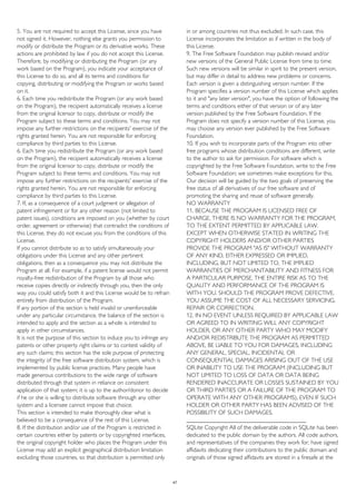 5. You are not required to accept this License, since you have
not signed it. However, nothing else grants you permission to
modify or distribute the Program or its derivative works. These
actions are prohibited by law if you do not accept this License.
Therefore, by modifying or distributing the Program (or any
work based on the Program), you indicate your acceptance of
this License to do so, and all its terms and conditions for
copying, distributing or modifying the Program or works based
on it.
6. Each time you redistribute the Program (or any work based
on the Program), the recipient automatically receives a license
from the original licensor to copy, distribute or modify the
Program subject to these terms and conditions. You may not
impose any further restrictions on the recipients' exercise of the
rights granted herein. You are not responsible for enforcing
compliance by third parties to this License.
6. Each time you redistribute the Program (or any work based
on the Program), the recipient automatically receives a license
from the original licensor to copy, distribute or modify the
Program subject to these terms and conditions. You may not
impose any further restrictions on the recipients' exercise of the
rights granted herein. You are not responsible for enforcing
compliance by third parties to this License.
7. If, as a consequence of a court judgment or allegation of
patent infringement or for any other reason (not limited to
patent issues), conditions are imposed on you (whether by court
order, agreement or otherwise) that contradict the conditions of
this License, they do not excuse you from the conditions of this
License.
If you cannot distribute so as to satisfy simultaneously your
obligations under this License and any other pertinent
obligations, then as a consequence you may not distribute the
Program at all. For example, if a patent license would not permit
royalty-free redistribution of the Program by all those who
receive copies directly or indirectly through you, then the only
way you could satisfy both it and this License would be to refrain
entirely from distribution of the Program.
If any portion of this section is held invalid or unenforceable
under any particular circumstance, the balance of the section is
intended to apply and the section as a whole is intended to
apply in other circumstances.
It is not the purpose of this section to induce you to infringe any
patents or other property right claims or to contest validity of
any such claims; this section has the sole purpose of protecting
the integrity of the free software distribution system, which is
implemented by public license practices. Many people have
made generous contributions to the wide range of software
distributed through that system in reliance on consistent
application of that system; it is up to the author/donor to decide
if he or she is willing to distribute software through any other
system and a licensee cannot impose that choice.
This section is intended to make thoroughly clear what is
believed to be a consequence of the rest of this License.
8. If the distribution and/or use of the Program is restricted in
certain countries either by patents or by copyrighted interfaces,
the original copyright holder who places the Program under this
License may add an explicit geographical distribution limitation
excluding those countries, so that distribution is permitted only
in or among countries not thus excluded. In such case, this
License incorporates the limitation as if written in the body of
this License.
9. The Free Software Foundation may publish revised and/or
new versions of the General Public License from time to time.
Such new versions will be similar in spirit to the present version,
but may differ in detail to address new problems or concerns.
Each version is given a distinguishing version number. If the
Program specifies a version number of this License which applies
to it and "any later version", you have the option of following the
terms and conditions either of that version or of any later
version published by the Free Software Foundation. If the
Program does not specify a version number of this License, you
may choose any version ever published by the Free Software
Foundation.
10. If you wish to incorporate parts of the Program into other
free programs whose distribution conditions are different, write
to the author to ask for permission. For software which is
copyrighted by the Free Software Foundation, write to the Free
Software Foundation; we sometimes make exceptions for this.
Our decision will be guided by the two goals of preserving the
free status of all derivatives of our free software and of
promoting the sharing and reuse of software generally.
NO WARRANTY
11. BECAUSE THE PROGRAM IS LICENSED FREE OF
CHARGE, THERE IS NO WARRANTY FOR THE PROGRAM,
TO THE EXTENT PERMITTED BY APPLICABLE LAW.
EXCEPT WHEN OTHERWISE STATED IN WRITING THE
COPYRIGHT HOLDERS AND/OR OTHER PARTIES
PROVIDE THE PROGRAM "AS IS" WITHOUT WARRANTY
OF ANY KIND, EITHER EXPRESSED OR IMPLIED,
INCLUDING, BUT NOT LIMITED TO, THE IMPLIED
WARRANTIES OF MERCHANTABILITY AND FITNESS FOR
A PARTICULAR PURPOSE. THE ENTIRE RISK AS TO THE
QUALITY AND PERFORMANCE OF THE PROGRAM IS
WITH YOU. SHOULD THE PROGRAM PROVE DEFECTIVE,
YOU ASSUME THE COST OF ALL NECESSARY SERVICING,
REPAIR OR CORRECTION.
12. IN NO EVENT UNLESS REQUIRED BY APPLICABLE LAW
OR AGREED TO IN WRITING WILL ANY COPYRIGHT
HOLDER, OR ANY OTHER PARTY WHO MAY MODIFY
AND/OR REDISTRIBUTE THE PROGRAM AS PERMITTED
ABOVE, BE LIABLE TO YOU FOR DAMAGES, INCLUDING
ANY GENERAL, SPECIAL, INCIDENTAL OR
CONSEQUENTIAL DAMAGES ARISING OUT OF THE USE
OR INABILITY TO USE THE PROGRAM (INCLUDING BUT
NOT LIMITED TO LOSS OF DATA OR DATA BEING
RENDERED INACCURATE OR LOSSES SUSTAINED BY YOU
OR THIRD PARTIES OR A FAILURE OF THE PROGRAM TO
OPERATE WITH ANY OTHER PROGRAMS), EVEN IF SUCH
HOLDER OR OTHER PARTY HAS BEEN ADVISED OF THE
POSSIBILITY OF SUCH DAMAGES.
________________________________________
SQLite Copyright All of the deliverable code in SQLite has been
dedicated to the public domain by the authors. All code authors,
and representatives of the companies they work for, have signed
affidavits dedicating their contributions to the public domain and
originals of those signed affidavits are stored in a firesafe at the
47
 