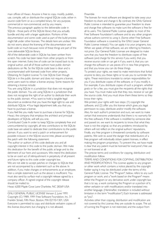 main offices of Hwaci. Anyone is free to copy, modify, publish,
use, compile, sell, or distribute the original SQLite code, either in
source code form or as a compiled binary, for any purpose,
commercial or non-commercial, and by any means.
The previous paragraph applies to the deliverable code in
SQLite - those parts of the SQLite library that you actually
bundle and ship with a larger application. Portions of the
documentation and some code used as part of the build process
might fall under other licenses. The details here are unclear. We
do not worry about the licensing of the documentation and
build code so much because none of these things are part of the
core deliverable SQLite library.
All of the deliverable code in SQLite has been written from
scratch. No code has been taken from other projects or from
the open internet. Every line of code can be traced back to its
original author, and all of those authors have public domain
dedications on file. So the SQLite code base is clean and is
uncontaminated with licensed code from other projects.
Obtaining An Explicit License To Use SQLite Even though
SQLite is in the public domain and does not require a license,
some users want to obtain a license anyway. Some reasons for
obtaining a license include:
You are using SQLite in a jurisdiction that does not recognize
the public domain. You are using SQLite in a jurisdiction that
does not recognize the right of an author to dedicate their work
to the public domain. •You want to hold a tangible legal
document as evidence that you have the legal right to use and
distribute SQLite. •Your legal department tells you that you
have to purchase a license.
If you feel like you really have to purchase a license for SQLite,
Hwaci, the company that employs the architect and principal
developers of SQLite, will sell you one.
Contributed Code In order to keep SQLite completely free and
unencumbered by copyright, all new contributors to the SQLite
code base are asked to dedicate their contributions to the public
domain. If you want to send a patch or enhancement for
possible inclusion in the SQLite source tree, please accompany
the patch with the following statement:
The author or authors of this code dedicate any and all
copyright interest in this code to the public domain. We make
this dedication for the benefit of the public at large and to the
detriment of our heirs and successors. We intend this dedication
to be an overt act of relinquishment in perpetuity of all present
and future rights to this code under copyright law.
We are not able to accept patches or changes to SQLite that
are not accompanied by a statement such as the above. In
addition, if you make changes or enhancements as an employee,
then a simple statement such as the above is insufficient. You
must also send by surface mail a copyright release signed by a
company officer. A signed original of the copyright release
should be mailed to:
Hwaci 6200 Maple Cove Lane Charlotte, NC 28269 USA
________________________________________
GNU GENERAL PUBLIC LICENSE Version 2, June 1991
Copyright (C) 1989, 1991 Free Software Foundation, Inc. 51
Franklin Street, Fifth Floor, Boston, MA 02110-1301, USA
Everyone is permitted to copy and distribute verbatim copies of
this license document, but changing it is not allowed.
Preamble
The licenses for most software are designed to take away your
freedom to share and change it. By contrast, the GNU General
Public License is intended to guarantee your freedom to share
and change free software--to make sure the software is free for
all its users. This General Public License applies to most of the
Free Software Foundation's software and to any other program
whose authors commit to using it. (Some other Free Software
Foundation software is covered by the GNU Lesser General
Public License instead.) You can apply it to your programs, too.
When we speak of free software, we are referring to freedom,
not price. Our General Public Licenses are designed to make
sure that you have the freedom to distribute copies of free
software (and charge for this service if you wish), that you
receive source code or can get it if you want it, that you can
change the software or use pieces of it in new free programs;
and that you know you can do these things.
To protect your rights, we need to make restrictions that forbid
anyone to deny you these rights or to ask you to surrender the
rights. These restrictions translate to certain responsibilities for
you if you distribute copies of the software, or if you modify it.
For example, if you distribute copies of such a program, whether
gratis or for a fee, you must give the recipients all the rights that
you have. You must make sure that they, too, receive or can get
the source code. And you must show them these terms so they
know their rights.
We protect your rights with two steps: (1) copyright the
software, and (2) offer you this license which gives you legal
permission to copy, distribute and/or modify the software.
Also, for each author's protection and ours, we want to make
certain that everyone understands that there is no warranty for
this free software. If the software is modified by someone else
and passed on, we want its recipients to know that what they
have is not the original, so that any problems introduced by
others will not reflect on the original authors' reputations.
Finally, any free program is threatened constantly by software
patents. We wish to avoid the danger that redistributors of a
free program will individually obtain patent licenses, in effect
making the program proprietary. To prevent this, we have made
it clear that any patent must be licensed for everyone's free use
or not licensed at all.
The precise terms and conditions for copying, distribution and
modification follow.
TERMS AND CONDITIONS FOR COPYING, DISTRIBUTION
AND MODIFICATION 0. This License applies to any program
or other work which contains a notice placed by the copyright
holder saying it may be distributed under the terms of this
General Public License. The "Program", below, refers to any such
program or work, and a "work based on the Program" means
either the Program or any derivative work under copyright law:
that is to say, a work containing the Program or a portion of it,
either verbatim or with modifications and/or translated into
another language. (Hereinafter, translation is included without
limitation in the term "modification".) Each licensee is addressed
as "you".
Activities other than copying, distribution and modification are
not covered by this License; they are outside its scope. The act
of running the Program is not restricted, and the output from
48
 