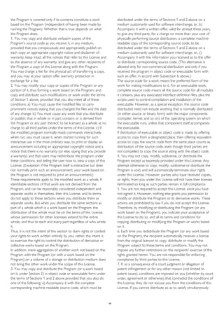 the Program is covered only if its contents constitute a work
based on the Program (independent of having been made by
running the Program). Whether that is true depends on what
the Program does.
1. You may copy and distribute verbatim copies of the
Program's source code as you receive it, in any medium,
provided that you conspicuously and appropriately publish on
each copy an appropriate copyright notice and disclaimer of
warranty; keep intact all the notices that refer to this License and
to the absence of any warranty; and give any other recipients of
the Program a copy of this License along with the Program.
You may charge a fee for the physical act of transferring a copy,
and you may at your option offer warranty protection in
exchange for a fee.
2. You may modify your copy or copies of the Program or any
portion of it, thus forming a work based on the Program, and
copy and distribute such modifications or work under the terms
of Section 1 above, provided that you also meet all of these
conditions: a) You must cause the modified files to carry
prominent notices stating that you changed the files and the date
of any change. b) You must cause any work that you distribute
or publish, that in whole or in part contains or is derived from
the Program or any part thereof, to be licensed as a whole at no
charge to all third parties under the terms of this License. c) If
the modified program normally reads commands interactively
when run, you must cause it, when started running for such
interactive use in the most ordinary way, to print or display an
announcement including an appropriate copyright notice and a
notice that there is no warranty (or else, saying that you provide
a warranty) and that users may redistribute the program under
these conditions, and telling the user how to view a copy of this
License. (Exception: if the Program itself is interactive but does
not normally print such an announcement, your work based on
the Program is not required to print an announcement.)
These requirements apply to the modified work as a whole. If
identifiable sections of that work are not derived from the
Program, and can be reasonably considered independent and
separate works in themselves, then this License, and its terms,
do not apply to those sections when you distribute them as
separate works. But when you distribute the same sections as
part of a whole which is a work based on the Program, the
distribution of the whole must be on the terms of this License,
whose permissions for other licensees extend to the entire
whole, and thus to each and every part regardless of who wrote
it.
Thus, it is not the intent of this section to claim rights or contest
your rights to work written entirely by you; rather, the intent is
to exercise the right to control the distribution of derivative or
collective works based on the Program.
In addition, mere aggregation of another work not based on the
Program with the Program (or with a work based on the
Program) on a volume of a storage or distribution medium does
not bring the other work under the scope of this License.
3. You may copy and distribute the Program (or a work based
on it, under Section 2) in object code or executable form under
the terms of Sections 1 and 2 above provided that you also do
one of the following: a) Accompany it with the complete
corresponding machine-readable source code, which must be
distributed under the terms of Sections 1 and 2 above on a
medium customarily used for software interchange; or, b)
Accompany it with a written offer, valid for at least three years,
to give any third party, for a charge no more than your cost of
physically performing source distribution, a complete machine-
readable copy of the corresponding source code, to be
distributed under the terms of Sections 1 and 2 above on a
medium customarily used for software interchange; or, c)
Accompany it with the information you received as to the offer
to distribute corresponding source code. (This alternative is
allowed only for non-commercial distribution and only if you
received the program in object code or executable form with
such an offer, in accord with Subsection b above.)
The source code for a work means the preferred form of the
work for making modifications to it. For an executable work,
complete source code means all the source code for all modules
it contains, plus any associated interface definition files, plus the
scripts used to control compilation and installation of the
executable. However, as a special exception, the source code
distributed need not include anything that is normally distributed
(in either source or binary form) with the major components
(compiler, kernel, and so on) of the operating system on which
the executable runs, unless that component itself accompanies
the executable.
If distribution of executable or object code is made by offering
access to copy from a designated place, then offering equivalent
access to copy the source code from the same place counts as
distribution of the source code, even though third parties are
not compelled to copy the source along with the object code.
4. You may not copy, modify, sublicense, or distribute the
Program except as expressly provided under this License. Any
attempt otherwise to copy, modify, sublicense or distribute the
Program is void, and will automatically terminate your rights
under this License. However, parties who have received copies,
or rights, from you under this License will not have their licenses
terminated so long as such parties remain in full compliance.
5. You are not required to accept this License, since you have
not signed it. However, nothing else grants you permission to
modify or distribute the Program or its derivative works. These
actions are prohibited by law if you do not accept this License.
Therefore, by modifying or distributing the Program (or any
work based on the Program), you indicate your acceptance of
this License to do so, and all its terms and conditions for
copying, distributing or modifying the Program or works based
on it.
6. Each time you redistribute the Program (or any work based
on the Program), the recipient automatically receives a license
from the original licensor to copy, distribute or modify the
Program subject to these terms and conditions. You may not
impose any further restrictions on the recipients' exercise of the
rights granted herein. You are not responsible for enforcing
compliance by third parties to this License.
7. If, as a consequence of a court judgment or allegation of
patent infringement or for any other reason (not limited to
patent issues), conditions are imposed on you (whether by court
order, agreement or otherwise) that contradict the conditions of
this License, they do not excuse you from the conditions of this
License. If you cannot distribute so as to satisfy simultaneously
49
 