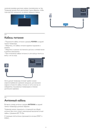 значению размера диагонали экрана, умноженному на три.
Телевизор должен быть расположен таким образом, чтобы
глаза зрителя находились на уровне середины экрана.
2.4
Кабель питания
- Подключите кабель питания к разъему POWER на задней
панели телевизора.
- Убедитесь, что кабель питания надежно подключен к
разъему.
- Убедитесь в наличии постоянного доступа к сетевой вилке
в розетке электросети.
- При отключении кабеля питания от сети всегда тяните за
вилку, а не за шнур.
Хотя данный телевизор отличает крайне низкое
энергопотребление в режиме ожидания, для экономии
энергии отключите кабель питания от сети, если вы не
собираетесь пользоваться телевизором в течение
длительного времени.
2.5
Антенный кабель
Вставьте штекер антенны в разъем ANTENNA на задней
панели телевизора должным образом.
Телевизор можно подключить к отдельной или общей
антенне. Для этого служит коаксиальный высокочастотный
кабель с разъемом IEC 75 Ом.
С помощью этой антенны принимаются сигналы DVB-T и
DVB-C.
5
 