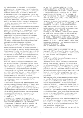 your obligations under this License and any other pertinent
obligations, then as a consequence you may not distribute the
Program at all. For example, if a patent license would not permit
royalty-free redistribution of the Program by all those who
receive copies directly or indirectly through you, then the only
way you could satisfy both it and this License would be to refrain
entirely from distribution of the Program.
If any portion of this section is held invalid or unenforceable
under any particular circumstance, the balance of the section is
intended to apply and the section as a whole is intended to
apply in other circumstances.
It is not the purpose of this section to induce you to infringe any
patents or other property right claims or to contest validity of
any such claims; this section has the sole purpose of protecting
the integrity of the free software distribution system, which is
implemented by public license practices. Many people have
made generous contributions to the wide range of software
distributed through that system in reliance on consistent
application of that system; it is up to the author/donor to decide
if he or she is willing to distribute software through any other
system and a licensee cannot impose that choice.
This section is intended to make thoroughly clear what is
believed to be a consequence of the rest of this License.
8. If the distribution and/or use of the Program is restricted in
certain countries either by patents or by copyrighted interfaces,
the original copyright holder who places the Program under this
License may add an explicit geographical distribution limitation
excluding those countries, so that distribution is permitted only
in or among countries not thus excluded. In such case, this
License incorporates the limitation as if written in the body of
this License.
9. The Free Software Foundation may publish revised and/or
new versions of the General Public License from time to time.
Such new versions will be similar in spirit to the present version,
but may differ in detail to address new problems or concerns.
Each version is given a distinguishing version number. If the
Program specifies a version number of this License which applies
to it and "any later version", you have the option of following the
terms and conditions either of that version or of any later
version published by the Free Software Foundation.
If the Program does not specify a version number of this License,
you may choose any version ever published by the Free
Software Foundation.
10. If you wish to incorporate parts of the Program into other
free programs whose distribution conditions are different, write
to the author to ask for permission. For software which is
copyrighted by the Free Software Foundation, write to the Free
Software Foundation; we sometimes make exceptions for this.
Our decision will be guided by the two goals of preserving the
free status of all derivatives of our free software and of
promoting the sharing and reuse of software generally.
NO WARRANTY
11. BECAUSE THE PROGRAM IS LICENSED FREE OF
CHARGE, THERE IS NO WARRANTY FOR THE PROGRAM,
TO THE EXTENT PERMITTED BY APPLICABLE LAW.
EXCEPT WHEN OTHERWISE STATED IN WRITING THE
COPYRIGHT HOLDERS AND/OR OTHER PARTIES
PROVIDE THE PROGRAM "AS IS" WITHOUT WARRANTY
OF ANY KIND, EITHER EXPRESSED OR IMPLIED,
INCLUDING, BUT NOT LIMITED TO, THE IMPLIED
WARRANTIES OF MERCHANTABILITY AND FITNESS FOR
A PARTICULAR PURPOSE. THE ENTIRE RISK AS TO THE
QUALITY AND PERFORMANCE OF THE PROGRAM IS
WITH YOU. SHOULD THE PROGRAM PROVE DEFECTIVE,
YOU ASSUME THE COST OF ALL NECESSARY SERVICING,
REPAIR OR CORRECTION.
12. IN NO EVENT UNLESS REQUIRED BY APPLICABLE LAW
OR AGREED TO IN WRITING WILL ANY COPYRIGHT
HOLDER, OR ANY OTHER PARTY WHO MAY MODIFY
AND/OR REDISTRIBUTE THE PROGRAM AS PERMITTED
ABOVE, BE LIABLE TO YOU FOR DAMAGES, INCLUDING
ANY GENERAL, SPECIAL, INCIDENTAL OR
CONSEQUENTIAL DAMAGES ARISING OUT OF THE USE
OR INABILITY TO USE THE PROGRAM (INCLUDING BUT
NOT LIMITED TO LOSS OF DATA OR DATA BEING
RENDERED INACCURATE OR LOSSES SUSTAINED BY YOU
OR THIRD PARTIES OR A FAILURE OF THE PROGRAM TO
OPERATE WITH ANY OTHER PROGRAMS), EVEN IF SUCH
HOLDER OR OTHER PARTY HAS BEEN ADVISED OF THE
POSSIBILITY OF SUCH DAMAGES.
END OF TERMS AND CONDITIONS
________________________________________
GNU GENERAL PUBLIC LICENSE Version 3, 29 June 2007
Copyright © 2007 Free Software Foundation, Inc. http://fsf.org/
Everyone is permitted to copy and distribute verbatim copies of
this license document, but changing it is not allowed.
Preamble
The GNU General Public License is a free, copyleft license for
software and other kinds of works.
The licenses for most software and other practical works are
designed to take away your freedom to share and change the
works. By contrast, the GNU General Public License is intended
to guarantee your freedom to share and change all versions of a
program--to make sure it remains free software for all its users.
We, the Free Software Foundation, use the GNU General Public
License for most of our software; it applies also to any other
work released this way by its authors. You can apply it to your
programs, too.
When we speak of free software, we are referring to freedom,
not price. Our General Public Licenses are designed to make
sure that you have the freedom to distribute copies of free
software (and charge for them if you wish), that you receive
source code or can get it if you want it, that you can change the
software or use pieces of it in new free programs, and that you
know you can do these things.
To protect your rights, we need to prevent others from denying
you these rights or asking you to surrender the rights. Therefore,
you have certain responsibilities if you distribute copies of the
software, or if you modify it: responsibilities to respect the
freedom of others.
For example, if you distribute copies of such a program, whether
gratis or for a fee, you must pass on to the recipients the same
freedoms that you received. You must make sure that they, too,
receive or can get the source code. And you must show them
these terms so they know their rights.
Developers that use the GNU GPL protect your rights with two
50
 