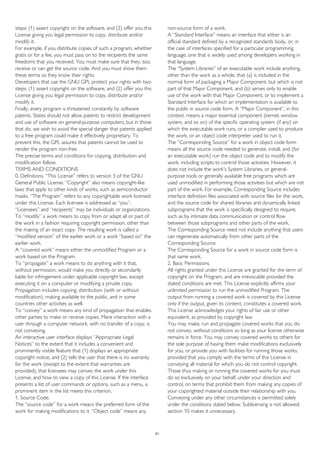 steps: (1) assert copyright on the software, and (2) offer you this
License giving you legal permission to copy, distribute and/or
modify it.
For example, if you distribute copies of such a program, whether
gratis or for a fee, you must pass on to the recipients the same
freedoms that you received. You must make sure that they, too,
receive or can get the source code. And you must show them
these terms so they know their rights.
Developers that use the GNU GPL protect your rights with two
steps: (1) assert copyright on the software, and (2) offer you this
License giving you legal permission to copy, distribute and/or
modify it.
Finally, every program is threatened constantly by software
patents. States should not allow patents to restrict development
and use of software on general-purpose computers, but in those
that do, we wish to avoid the special danger that patents applied
to a free program could make it effectively proprietary. To
prevent this, the GPL assures that patents cannot be used to
render the program non-free.
The precise terms and conditions for copying, distribution and
modification follow.
TERMS AND CONDITIONS
0. Definitions. “This License” refers to version 3 of the GNU
General Public License. “Copyright” also means copyright-like
laws that apply to other kinds of works, such as semiconductor
masks. “The Program” refers to any copyrightable work licensed
under this License. Each licensee is addressed as “you”.
“Licensees” and “recipients” may be individuals or organizations.
To “modify” a work means to copy from or adapt all or part of
the work in a fashion requiring copyright permission, other than
the making of an exact copy. The resulting work is called a
“modified version” of the earlier work or a work “based on” the
earlier work.
A “covered work” means either the unmodified Program or a
work based on the Program.
To “propagate” a work means to do anything with it that,
without permission, would make you directly or secondarily
liable for infringement under applicable copyright law, except
executing it on a computer or modifying a private copy.
Propagation includes copying, distribution (with or without
modification), making available to the public, and in some
countries other activities as well.
To “convey” a work means any kind of propagation that enables
other parties to make or receive copies. Mere interaction with a
user through a computer network, with no transfer of a copy, is
not conveying.
An interactive user interface displays “Appropriate Legal
Notices” to the extent that it includes a convenient and
prominently visible feature that (1) displays an appropriate
copyright notice, and (2) tells the user that there is no warranty
for the work (except to the extent that warranties are
provided), that licensees may convey the work under this
License, and how to view a copy of this License. If the interface
presents a list of user commands or options, such as a menu, a
prominent item in the list meets this criterion.
1. Source Code.
The “source code” for a work means the preferred form of the
work for making modifications to it. “Object code” means any
non-source form of a work.
A “Standard Interface” means an interface that either is an
official standard defined by a recognized standards body, or, in
the case of interfaces specified for a particular programming
language, one that is widely used among developers working in
that language.
The “System Libraries” of an executable work include anything,
other than the work as a whole, that (a) is included in the
normal form of packaging a Major Component, but which is not
part of that Major Component, and (b) serves only to enable
use of the work with that Major Component, or to implement a
Standard Interface for which an implementation is available to
the public in source code form. A “Major Component”, in this
context, means a major essential component (kernel, window
system, and so on) of the specific operating system (if any) on
which the executable work runs, or a compiler used to produce
the work, or an object code interpreter used to run it.
The “Corresponding Source” for a work in object code form
means all the source code needed to generate, install, and (for
an executable work) run the object code and to modify the
work, including scripts to control those activities. However, it
does not include the work's System Libraries, or general-
purpose tools or generally available free programs which are
used unmodified in performing those activities but which are not
part of the work. For example, Corresponding Source includes
interface definition files associated with source files for the work,
and the source code for shared libraries and dynamically linked
subprograms that the work is specifically designed to require,
such as by intimate data communication or control flow
between those subprograms and other parts of the work.
The Corresponding Source need not include anything that users
can regenerate automatically from other parts of the
Corresponding Source.
The Corresponding Source for a work in source code form is
that same work.
2. Basic Permissions.
All rights granted under this License are granted for the term of
copyright on the Program, and are irrevocable provided the
stated conditions are met. This License explicitly affirms your
unlimited permission to run the unmodified Program. The
output from running a covered work is covered by this License
only if the output, given its content, constitutes a covered work.
This License acknowledges your rights of fair use or other
equivalent, as provided by copyright law.
You may make, run and propagate covered works that you do
not convey, without conditions so long as your license otherwise
remains in force. You may convey covered works to others for
the sole purpose of having them make modifications exclusively
for you, or provide you with facilities for running those works,
provided that you comply with the terms of this License in
conveying all material for which you do not control copyright.
Those thus making or running the covered works for you must
do so exclusively on your behalf, under your direction and
control, on terms that prohibit them from making any copies of
your copyrighted material outside their relationship with you.
Conveying under any other circumstances is permitted solely
under the conditions stated below. Sublicensing is not allowed;
section 10 makes it unnecessary.
51
 