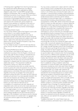 3. Protecting Users' Legal Rights From Anti-Circumvention Law.
No covered work shall be deemed part of an effective
technological measure under any applicable law fulfilling
obligations under article 11 of the WIPO copyright treaty
adopted on 20 December 1996, or similar laws prohibiting or
restricting circumvention of such measures. When you convey a
covered work, you waive any legal power to forbid
circumvention of technological measures to the extent such
circumvention is effected by exercising rights under this License
with respect to the covered work, and you disclaim any
intention to limit operation or modification of the work as a
means of enforcing, against the work's users, your or third
parties' legal rights to forbid circumvention of technological
measures.
4. Conveying Verbatim Copies.
You may convey verbatim copies of the Program's source code
as you receive it, in any medium, provided that you
conspicuously and appropriately publish on each copy an
appropriate copyright notice; keep intact all notices stating that
this License and any non-permissive terms added in accord with
section 7 apply to the code; keep intact all notices of the
absence of any warranty; and give all recipients a copy of this
License along with the Program.
You may charge any price or no price for each copy that you
convey, and you may offer support or warranty protection for a
fee.
5. Conveying Modified Source Versions.
You may convey a work based on the Program, or the
modifications to produce it from the Program, in the form of
source code under the terms of section 4, provided that you
also meet all of these conditions: •a) The work must carry
prominent notices stating that you modified it, and giving a
relevant date. •b) The work must carry prominent notices
stating that it is released under this License and any conditions
added under section 7. This requirement modifies the
requirement in section 4 to “keep intact all notices”.
c) You must license the entire work, as a whole, under this
License to anyone who comes into possession of a copy. This
License will therefore apply, along with any applicable section 7
additional terms, to the whole of the work, and all its parts,
regardless of how they are packaged. This License gives no
permission to license the work in any other way, but it does not
invalidate such permission if you have separately received it. •d)
If the work has interactive user interfaces, each must display
Appropriate Legal Notices; however, if the Program has
interactive interfaces that do not display Appropriate Legal
Notices, your work need not make them do so.
A compilation of a covered work with other separate and
independent works, which are not by their nature extensions of
the covered work, and which are not combined with it such as
to form a larger program, in or on a volume of a storage or
distribution medium, is called an “aggregate” if the compilation
and its resulting copyright are not used to limit the access or
legal rights of the compilation's users beyond what the individual
works permit. Inclusion of a covered work in an aggregate does
not cause this License to apply to the other parts of the
aggregate.
6. Conveying Non-Source Forms.
You may convey a covered work in object code form under the
terms of sections 4 and 5, provided that you also convey the
machine-readable Corresponding Source under the terms of this
License, in one of these ways: a) Convey the object code in, or
embodied in, a physical product (including a physical distribution
medium), accompanied by the Corresponding Source fixed on a
durable physical medium customarily used for software
interchange. b) Convey the object code in, or embodied in, a
physical product (including a physical distribution medium),
accompanied by a written offer, valid for at least three years and
valid for as long as you offer spare parts or customer support for
that product model, to give anyone who possesses the object
code either (1) a copy of the Corresponding Source for all the
software in the product that is covered by this License, on a
durable physical medium customarily used for software
interchange, for a price no more than your reasonable cost of
physically performing this conveying of source, or (2) access to
copy the Corresponding Source from a network server at no
charge. c) Convey individual copies of the object code with a
copy of the written offer to provide the Corresponding Source.
This alternative is allowed only occasionally and
noncommercially, and only if you received the object code with
such an offer, in accord with subsection 6b. d) Convey the
object code by offering access from a designated place (gratis or
for a charge), and offer equivalent access to the Corresponding
Source in the same way through the same place at no further
charge. You need not require recipients to copy the
Corresponding Source along with the object code. If the place
to copy the object code is a network server, the Corresponding
Source may be on a different server (operated by you or a third
party) that supports equivalent copying facilities, provided you
maintain clear directions next to the object code saying where
to find the Corresponding Source. Regardless of what server
hosts the Corresponding Source, you remain obligated to ensure
that it is available for as long as needed to satisfy these
requirements. e) Convey the object code using peer-to-peer
transmission, provided you inform other peers where the object
code and Corresponding Source of the work are being offered
to the general public at no charge under subsection 6d.
A separable portion of the object code, whose source code is
excluded from the Corresponding Source as a System Library,
need not be included in conveying the object code work.
A “User Product” is either (1) a “consumer product”, which
means any tangible personal property which is normally used for
personal, family, or household purposes, or (2) anything
designed or sold for incorporation into a dwelling. In determining
whether a product is a consumer product, doubtful cases shall
be resolved in favor of coverage. For a particular product
received by a particular user, “normally used” refers to a typical
or common use of that class of product, regardless of the status
of the particular user or of the way in which the particular user
actually uses, or expects or is expected to use, the product. A
product is a consumer product regardless of whether the
product has substantial commercial, industrial or non-consumer
uses, unless such uses represent the only significant mode of use
of the product.
“Installation Information” for a User Product means any
methods, procedures, authorization keys, or other information
52
 