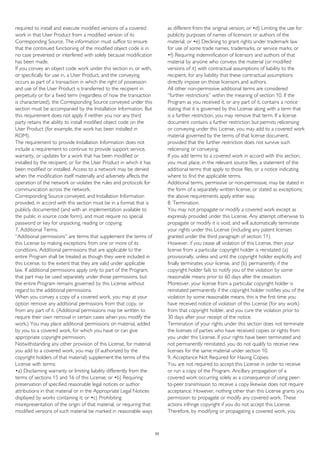 required to install and execute modified versions of a covered
work in that User Product from a modified version of its
Corresponding Source. The information must suffice to ensure
that the continued functioning of the modified object code is in
no case prevented or interfered with solely because modification
has been made.
If you convey an object code work under this section in, or with,
or specifically for use in, a User Product, and the conveying
occurs as part of a transaction in which the right of possession
and use of the User Product is transferred to the recipient in
perpetuity or for a fixed term (regardless of how the transaction
is characterized), the Corresponding Source conveyed under this
section must be accompanied by the Installation Information. But
this requirement does not apply if neither you nor any third
party retains the ability to install modified object code on the
User Product (for example, the work has been installed in
ROM).
The requirement to provide Installation Information does not
include a requirement to continue to provide support service,
warranty, or updates for a work that has been modified or
installed by the recipient, or for the User Product in which it has
been modified or installed. Access to a network may be denied
when the modification itself materially and adversely affects the
operation of the network or violates the rules and protocols for
communication across the network.
Corresponding Source conveyed, and Installation Information
provided, in accord with this section must be in a format that is
publicly documented (and with an implementation available to
the public in source code form), and must require no special
password or key for unpacking, reading or copying.
7. Additional Terms.
“Additional permissions” are terms that supplement the terms of
this License by making exceptions from one or more of its
conditions. Additional permissions that are applicable to the
entire Program shall be treated as though they were included in
this License, to the extent that they are valid under applicable
law. If additional permissions apply only to part of the Program,
that part may be used separately under those permissions, but
the entire Program remains governed by this License without
regard to the additional permissions.
When you convey a copy of a covered work, you may at your
option remove any additional permissions from that copy, or
from any part of it. (Additional permissions may be written to
require their own removal in certain cases when you modify the
work.) You may place additional permissions on material, added
by you to a covered work, for which you have or can give
appropriate copyright permission.
Notwithstanding any other provision of this License, for material
you add to a covered work, you may (if authorized by the
copyright holders of that material) supplement the terms of this
License with terms:
•a) Disclaiming warranty or limiting liability differently from the
terms of sections 15 and 16 of this License; or •b) Requiring
preservation of specified reasonable legal notices or author
attributions in that material or in the Appropriate Legal Notices
displayed by works containing it; or •c) Prohibiting
misrepresentation of the origin of that material, or requiring that
modified versions of such material be marked in reasonable ways
as different from the original version; or •d) Limiting the use for
publicity purposes of names of licensors or authors of the
material; or •e) Declining to grant rights under trademark law
for use of some trade names, trademarks, or service marks; or
•f) Requiring indemnification of licensors and authors of that
material by anyone who conveys the material (or modified
versions of it) with contractual assumptions of liability to the
recipient, for any liability that these contractual assumptions
directly impose on those licensors and authors.
All other non-permissive additional terms are considered
“further restrictions” within the meaning of section 10. If the
Program as you received it, or any part of it, contains a notice
stating that it is governed by this License along with a term that
is a further restriction, you may remove that term. If a license
document contains a further restriction but permits relicensing
or conveying under this License, you may add to a covered work
material governed by the terms of that license document,
provided that the further restriction does not survive such
relicensing or conveying.
If you add terms to a covered work in accord with this section,
you must place, in the relevant source files, a statement of the
additional terms that apply to those files, or a notice indicating
where to find the applicable terms.
Additional terms, permissive or non-permissive, may be stated in
the form of a separately written license, or stated as exceptions;
the above requirements apply either way.
8. Termination.
You may not propagate or modify a covered work except as
expressly provided under this License. Any attempt otherwise to
propagate or modify it is void, and will automatically terminate
your rights under this License (including any patent licenses
granted under the third paragraph of section 11).
However, if you cease all violation of this License, then your
license from a particular copyright holder is reinstated (a)
provisionally, unless and until the copyright holder explicitly and
finally terminates your license, and (b) permanently, if the
copyright holder fails to notify you of the violation by some
reasonable means prior to 60 days after the cessation.
Moreover, your license from a particular copyright holder is
reinstated permanently if the copyright holder notifies you of the
violation by some reasonable means, this is the first time you
have received notice of violation of this License (for any work)
from that copyright holder, and you cure the violation prior to
30 days after your receipt of the notice.
Termination of your rights under this section does not terminate
the licenses of parties who have received copies or rights from
you under this License. If your rights have been terminated and
not permanently reinstated, you do not qualify to receive new
licenses for the same material under section 10.
9. Acceptance Not Required for Having Copies.
You are not required to accept this License in order to receive
or run a copy of the Program. Ancillary propagation of a
covered work occurring solely as a consequence of using peer-
to-peer transmission to receive a copy likewise does not require
acceptance. However, nothing other than this License grants you
permission to propagate or modify any covered work. These
actions infringe copyright if you do not accept this License.
Therefore, by modifying or propagating a covered work, you
53
 