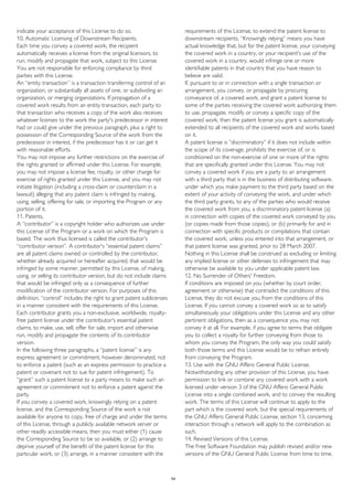 indicate your acceptance of this License to do so.
10. Automatic Licensing of Downstream Recipients.
Each time you convey a covered work, the recipient
automatically receives a license from the original licensors, to
run, modify and propagate that work, subject to this License.
You are not responsible for enforcing compliance by third
parties with this License.
An “entity transaction” is a transaction transferring control of an
organization, or substantially all assets of one, or subdividing an
organization, or merging organizations. If propagation of a
covered work results from an entity transaction, each party to
that transaction who receives a copy of the work also receives
whatever licenses to the work the party's predecessor in interest
had or could give under the previous paragraph, plus a right to
possession of the Corresponding Source of the work from the
predecessor in interest, if the predecessor has it or can get it
with reasonable efforts.
You may not impose any further restrictions on the exercise of
the rights granted or affirmed under this License. For example,
you may not impose a license fee, royalty, or other charge for
exercise of rights granted under this License, and you may not
initiate litigation (including a cross-claim or counterclaim in a
lawsuit) alleging that any patent claim is infringed by making,
using, selling, offering for sale, or importing the Program or any
portion of it.
11. Patents.
A “contributor” is a copyright holder who authorizes use under
this License of the Program or a work on which the Program is
based. The work thus licensed is called the contributor's
“contributor version”. A contributor's “essential patent claims”
are all patent claims owned or controlled by the contributor,
whether already acquired or hereafter acquired, that would be
infringed by some manner, permitted by this License, of making,
using, or selling its contributor version, but do not include claims
that would be infringed only as a consequence of further
modification of the contributor version. For purposes of this
definition, “control” includes the right to grant patent sublicenses
in a manner consistent with the requirements of this License.
Each contributor grants you a non-exclusive, worldwide, royalty-
free patent license under the contributor's essential patent
claims, to make, use, sell, offer for sale, import and otherwise
run, modify and propagate the contents of its contributor
version.
In the following three paragraphs, a “patent license” is any
express agreement or commitment, however denominated, not
to enforce a patent (such as an express permission to practice a
patent or covenant not to sue for patent infringement). To
“grant” such a patent license to a party means to make such an
agreement or commitment not to enforce a patent against the
party.
If you convey a covered work, knowingly relying on a patent
license, and the Corresponding Source of the work is not
available for anyone to copy, free of charge and under the terms
of this License, through a publicly available network server or
other readily accessible means, then you must either (1) cause
the Corresponding Source to be so available, or (2) arrange to
deprive yourself of the benefit of the patent license for this
particular work, or (3) arrange, in a manner consistent with the
requirements of this License, to extend the patent license to
downstream recipients. “Knowingly relying” means you have
actual knowledge that, but for the patent license, your conveying
the covered work in a country, or your recipient's use of the
covered work in a country, would infringe one or more
identifiable patents in that country that you have reason to
believe are valid.
If, pursuant to or in connection with a single transaction or
arrangement, you convey, or propagate by procuring
conveyance of, a covered work, and grant a patent license to
some of the parties receiving the covered work authorizing them
to use, propagate, modify or convey a specific copy of the
covered work, then the patent license you grant is automatically
extended to all recipients of the covered work and works based
on it.
A patent license is “discriminatory” if it does not include within
the scope of its coverage, prohibits the exercise of, or is
conditioned on the non-exercise of one or more of the rights
that are specifically granted under this License. You may not
convey a covered work if you are a party to an arrangement
with a third party that is in the business of distributing software,
under which you make payment to the third party based on the
extent of your activity of conveying the work, and under which
the third party grants, to any of the parties who would receive
the covered work from you, a discriminatory patent license (a)
in connection with copies of the covered work conveyed by you
(or copies made from those copies), or (b) primarily for and in
connection with specific products or compilations that contain
the covered work, unless you entered into that arrangement, or
that patent license was granted, prior to 28 March 2007.
Nothing in this License shall be construed as excluding or limiting
any implied license or other defenses to infringement that may
otherwise be available to you under applicable patent law.
12. No Surrender of Others' Freedom.
If conditions are imposed on you (whether by court order,
agreement or otherwise) that contradict the conditions of this
License, they do not excuse you from the conditions of this
License. If you cannot convey a covered work so as to satisfy
simultaneously your obligations under this License and any other
pertinent obligations, then as a consequence you may not
convey it at all. For example, if you agree to terms that obligate
you to collect a royalty for further conveying from those to
whom you convey the Program, the only way you could satisfy
both those terms and this License would be to refrain entirely
from conveying the Program.
13. Use with the GNU Affero General Public License.
Notwithstanding any other provision of this License, you have
permission to link or combine any covered work with a work
licensed under version 3 of the GNU Affero General Public
License into a single combined work, and to convey the resulting
work. The terms of this License will continue to apply to the
part which is the covered work, but the special requirements of
the GNU Affero General Public License, section 13, concerning
interaction through a network will apply to the combination as
such.
14. Revised Versions of this License.
The Free Software Foundation may publish revised and/or new
versions of the GNU General Public License from time to time.
54
 