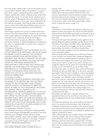 Such new versions will be similar in spirit to the present version,
but may differ in detail to address new problems or concerns.
Each version is given a distinguishing version number. If the
Program specifies that a certain numbered version of the GNU
General Public License “or any later version” applies to it, you
have the option of following the terms and conditions either of
that numbered version or of any later version published by the
Free Software Foundation. If the Program does not specify a
version number of the GNU General Public License, you may
choose any version ever published by the Free Software
Foundation.
If the Program specifies that a proxy can decide which future
versions of the GNU General Public License can be used, that
proxy's public statement of acceptance of a version permanently
authorizes you to choose that version for the Program.
Later license versions may give you additional or different
permissions. However, no additional obligations are imposed on
any author or copyright holder as a result of your choosing to
follow a later version.
15. Disclaimer of Warranty.
THERE IS NO WARRANTY FOR THE PROGRAM, TO THE
EXTENT PERMITTED BY APPLICABLE LAW. EXCEPT WHEN
OTHERWISE STATED IN WRITING THE COPYRIGHT
HOLDERS AND/OR OTHER PARTIES PROVIDE THE
PROGRAM “AS IS” WITHOUT WARRANTY OF ANY KIND,
EITHER EXPRESSED OR IMPLIED, INCLUDING, BUT NOT
LIMITED TO, THE IMPLIED WARRANTIES OF
MERCHANTABILITY AND FITNESS FOR A PARTICULAR
PURPOSE. THE ENTIRE RISK AS TO THE QUALITY AND
PERFORMANCE OF THE PROGRAM IS WITH YOU.
SHOULD THE PROGRAM PROVE DEFECTIVE, YOU
ASSUME THE COST OF ALL NECESSARY SERVICING,
REPAIR OR CORRECTION.
16. Limitation of Liability.
IN NO EVENT UNLESS REQUIRED BY APPLICABLE LAW
OR AGREED TO IN WRITING WILL ANY COPYRIGHT
HOLDER, OR ANY OTHER PARTY WHO MODIFIES
AND/OR CONVEYS THE PROGRAM AS PERMITTED
ABOVE, BE LIABLE TO YOU FOR DAMAGES, INCLUDING
ANY GENERAL, SPECIAL, INCIDENTAL OR
CONSEQUENTIAL DAMAGES ARISING OUT OF THE USE
OR INABILITY TO USE THE PROGRAM (INCLUDING BUT
NOT LIMITED TO LOSS OF DATA OR DATA BEING
RENDERED INACCURATE OR LOSSES SUSTAINED BY YOU
OR THIRD PARTIES OR A FAILURE OF THE PROGRAM TO
OPERATE WITH ANY OTHER PROGRAMS), EVEN IF SUCH
HOLDER OR OTHER PARTY HAS BEEN ADVISED OF THE
POSSIBILITY OF SUCH DAMAGES.
17. Interpretation of Sections 15 and 16.
If the disclaimer of warranty and limitation of liability provided
above cannot be given local legal effect according to their terms,
reviewing courts shall apply local law that most closely
approximates an absolute waiver of all civil liability in connection
with the Program, unless a warranty or assumption of liability
accompanies a copy of the Program in return for a fee.
END OF TERMS AND CONDITIONS
________________________________________
GNU LESSER GENERAL PUBLIC LICENSE Version 2.1,
February 1999
Copyright (C) 1991, 1999 Free Software Foundation, Inc. 51
Franklin Street, Fifth Floor, Boston, MA 02110-1301 USA
Everyone is permitted to copy and distribute verbatim copies of
this license document, but changing it is not allowed.
[This is the first released version of the Lesser GPL. It also
counts as the successor of the GNU Library Public License,
version 2, hence the version number 2.1.]
Preamble
The licenses for most software are designed to take away your
freedom to share and change it. By contrast, the GNU General
Public Licenses are intended to guarantee your freedom to share
and change free software--to make sure the software is free for
all its users.
This license, the Lesser General Public License, applies to some
specially designated software packages--typically libraries--of the
Free Software Foundation and other authors who decide to use
it. You can use it too, but we suggest you first think carefully
about whether this license or the ordinary General Public
License is the better strategy to use in any particular case, based
on the explanations below.
When we speak of free software, we are referring to freedom
of use, not price. Our General Public Licenses are designed to
make sure that you have the freedom to distribute copies of
free software (and charge for this service if you wish); that you
receive source code or can get it if you want it; that you can
change the software and use pieces of it in new free programs;
and that you are informed that you can do these things.
To protect your rights, we need to make restrictions that forbid
distributors to deny you these rights or to ask you to surrender
these rights. These restrictions translate to certain responsibilities
for you if you distribute copies of the library or if you modify it.
For example, if you distribute copies of the library, whether
gratis or for a fee, you must give the recipients all the rights that
we gave you. You must make sure that they, too, receive or can
get the source code. If you link other code with the library, you
must provide complete object files to the recipients, so that they
can relink them with the library after making changes to the
library and recompiling it. And you must show them these terms
so they know their rights.
We protect your rights with a two-step method: (1) we
copyright the library, and (2) we offer you this license, which
gives you legal permission to copy, distribute and/or modify the
library.
To protect each distributor, we want to make it very clear that
there is no warranty for the free library. Also, if the library is
modified by someone else and passed on, the recipients should
know that what they have is not the original version, so that the
original author's reputation will not be affected by problems that
might be introduced by others.
Finally, software patents pose a constant threat to the existence
of any free program. We wish to make sure that a company
cannot effectively restrict the users of a free program by
obtaining a restrictive license from a patent holder. Therefore,
we insist that any patent license obtained for a version of the
library must be consistent with the full freedom of use specified
in this license.
55
 