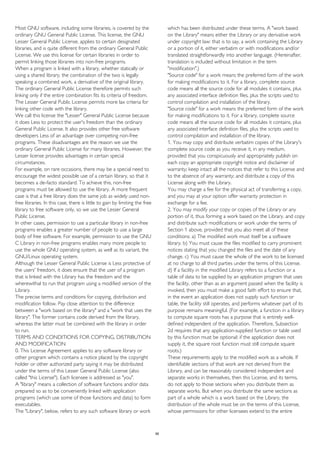 Most GNU software, including some libraries, is covered by the
ordinary GNU General Public License. This license, the GNU
Lesser General Public License, applies to certain designated
libraries, and is quite different from the ordinary General Public
License. We use this license for certain libraries in order to
permit linking those libraries into non-free programs.
When a program is linked with a library, whether statically or
using a shared library, the combination of the two is legally
speaking a combined work, a derivative of the original library.
The ordinary General Public License therefore permits such
linking only if the entire combination fits its criteria of freedom.
The Lesser General Public License permits more lax criteria for
linking other code with the library.
We call this license the "Lesser" General Public License because
it does Less to protect the user's freedom than the ordinary
General Public License. It also provides other free software
developers Less of an advantage over competing non-free
programs. These disadvantages are the reason we use the
ordinary General Public License for many libraries. However, the
Lesser license provides advantages in certain special
circumstances.
For example, on rare occasions, there may be a special need to
encourage the widest possible use of a certain library, so that it
becomes a de-facto standard. To achieve this, non-free
programs must be allowed to use the library. A more frequent
case is that a free library does the same job as widely used non-
free libraries. In this case, there is little to gain by limiting the free
library to free software only, so we use the Lesser General
Public License.
In other cases, permission to use a particular library in non-free
programs enables a greater number of people to use a large
body of free software. For example, permission to use the GNU
C Library in non-free programs enables many more people to
use the whole GNU operating system, as well as its variant, the
GNU/Linux operating system.
Although the Lesser General Public License is Less protective of
the users' freedom, it does ensure that the user of a program
that is linked with the Library has the freedom and the
wherewithal to run that program using a modified version of the
Library.
The precise terms and conditions for copying, distribution and
modification follow. Pay close attention to the difference
between a "work based on the library" and a "work that uses the
library". The former contains code derived from the library,
whereas the latter must be combined with the library in order
to run.
TERMS AND CONDITIONS FOR COPYING, DISTRIBUTION
AND MODIFICATION
0. This License Agreement applies to any software library or
other program which contains a notice placed by the copyright
holder or other authorized party saying it may be distributed
under the terms of this Lesser General Public License (also
called "this License"). Each licensee is addressed as "you".
A "library" means a collection of software functions and/or data
prepared so as to be conveniently linked with application
programs (which use some of those functions and data) to form
executables.
The "Library", below, refers to any such software library or work
which has been distributed under these terms. A "work based
on the Library" means either the Library or any derivative work
under copyright law: that is to say, a work containing the Library
or a portion of it, either verbatim or with modifications and/or
translated straightforwardly into another language. (Hereinafter,
translation is included without limitation in the term
"modification".)
"Source code" for a work means the preferred form of the work
for making modifications to it. For a library, complete source
code means all the source code for all modules it contains, plus
any associated interface definition files, plus the scripts used to
control compilation and installation of the library.
"Source code" for a work means the preferred form of the work
for making modifications to it. For a library, complete source
code means all the source code for all modules it contains, plus
any associated interface definition files, plus the scripts used to
control compilation and installation of the library.
1. You may copy and distribute verbatim copies of the Library's
complete source code as you receive it, in any medium,
provided that you conspicuously and appropriately publish on
each copy an appropriate copyright notice and disclaimer of
warranty; keep intact all the notices that refer to this License and
to the absence of any warranty; and distribute a copy of this
License along with the Library.
You may charge a fee for the physical act of transferring a copy,
and you may at your option offer warranty protection in
exchange for a fee.
2. You may modify your copy or copies of the Library or any
portion of it, thus forming a work based on the Library, and copy
and distribute such modifications or work under the terms of
Section 1 above, provided that you also meet all of these
conditions: a) The modified work must itself be a software
library. b) You must cause the files modified to carry prominent
notices stating that you changed the files and the date of any
change. c) You must cause the whole of the work to be licensed
at no charge to all third parties under the terms of this License.
d) If a facility in the modified Library refers to a function or a
table of data to be supplied by an application program that uses
the facility, other than as an argument passed when the facility is
invoked, then you must make a good faith effort to ensure that,
in the event an application does not supply such function or
table, the facility still operates, and performs whatever part of its
purpose remains meaningful. (For example, a function in a library
to compute square roots has a purpose that is entirely well-
defined independent of the application. Therefore, Subsection
2d requires that any application-supplied function or table used
by this function must be optional: if the application does not
supply it, the square root function must still compute square
roots.)
These requirements apply to the modified work as a whole. If
identifiable sections of that work are not derived from the
Library, and can be reasonably considered independent and
separate works in themselves, then this License, and its terms,
do not apply to those sections when you distribute them as
separate works. But when you distribute the same sections as
part of a whole which is a work based on the Library, the
distribution of the whole must be on the terms of this License,
whose permissions for other licensees extend to the entire
56
 