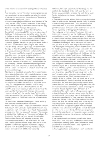 whole, and thus to each and every part regardless of who wrote
it.
Thus, it is not the intent of this section to claim rights or contest
your rights to work written entirely by you; rather, the intent is
to exercise the right to control the distribution of derivative or
collective works based on the Library.
In addition, mere aggregation of another work not based on the
Library with the Library (or with a work based on the Library)
on a volume of a storage or distribution medium does not bring
the other work under the scope of this License.
3. You may opt to apply the terms of the ordinary GNU
General Public License instead of this License to a given copy of
the Library. To do this, you must alter all the notices that refer
to this License, so that they refer to the ordinary GNU General
Public License, version 2, instead of to this License. (If a newer
version than version 2 of the ordinary GNU General Public
License has appeared, then you can specify that version instead if
you wish.) Do not make any other change in these notices.
Once this change is made in a given copy, it is irreversible for
that copy, so the ordinary GNU General Public License applies
to all subsequent copies and derivative works made from that
copy. This option is useful when you wish to copy part of the
code of the Library into a program that is not a library.
4. You may copy and distribute the Library (or a portion or
derivative of it, under Section 2) in object code or executable
form under the terms of Sections 1 and 2 above provided that
you accompany it with the complete corresponding machine-
readable source code, which must be distributed under the
terms of Sections 1 and 2 above on a medium customarily used
for software interchange.
If distribution of object code is made by offering access to copy
from a designated place, then offering equivalent access to copy
the source code from the same place satisfies the requirement
to distribute the source code, even though third parties are not
compelled to copy the source along with the object code.
5. A program that contains no derivative of any portion of the
Library, but is designed to work with the Library by being
compiled or linked with it, is called a "work that uses the
Library". Such a work, in isolation, is not a derivative work of the
Library, and therefore falls outside the scope of this License.
However, linking a "work that uses the Library" with the Library
creates an executable that is a derivative of the Library (because
it contains portions of the Library), rather than a "work that uses
the library".
The executable is therefore covered by this License. Section 6
states terms for distribution of such executables.
When a "work that uses the Library" uses material from a header
file that is part of the Library, the object code for the work may
be a derivative work of the Library even though the source code
is not. Whether this is true is especially significant if the work can
be linked without the Library, or if the work is itself a library. The
threshold for this to be true is not precisely defined by law.
If such an object file uses only numerical parameters, data
structure layouts and accessors, and small macros and small
inline functions (ten lines or less in length), then the use of the
object file is unrestricted, regardless of whether it is legally a
derivative work. (Executables containing this object code plus
portions of the Library will still fall under Section 6.)
Otherwise, if the work is a derivative of the Library, you may
distribute the object code for the work under the terms of
Section 6. Any executables containing that work also fall under
Section 6, whether or not they are linked directly with the
Library itself.
6. As an exception to the Sections above, you may also combine
or link a "work that uses the Library" with the Library to produce
a work containing portions of the Library, and distribute that
work under terms of your choice, provided that the terms
permit modification of the work for the customer's own use and
reverse engineering for debugging such modifications.
You must give prominent notice with each copy of the work
that the Library is used in it and that the Library and its use are
covered by this License. You must supply a copy of this License.
If the work during execution displays copyright notices, you must
include the copyright notice for the Library among them, as well
as a reference directing the user to the copy of this License.
Also, you must do one of these things: a) Accompany the work
with the complete corresponding machine-readable source code
for the Library including whatever changes were used in the
work (which must be distributed under Sections 1 and 2 above);
and, if the work is an executable linked with the Library, with the
complete machine-readable "work that uses the Library", as
object code and/or source code, so that the user can modify the
Library and then relink to produce a modified executable
containing the modified Library. (It is understood that the user
who changes the contents of definitions files in the Library will
not necessarily be able to recompile the application to use the
modified definitions.) b) Use a suitable shared library mechanism
for linking with the Library. A suitable mechanism is one that (1)
uses at run time a copy of the library already present on the
user's computer system, rather than copying library functions
into the executable, and (2) will operate properly with a
modified version of the library, if the user installs one, as long as
the modified version is interface-compatible with the version
that the work was made with. c) Accompany the work with a
written offer, valid for at least three years, to give the same user
the materials specified in Subsection 6a, above, for a charge no
more than the cost of performing this distribution. d) If
distribution of the work is made by offering access to copy from
a designated place, offer equivalent access to copy the above
specified materials from the same place. e) Verify that the user
has already received a copy of these materials or that you have
already sent this user a copy. For an executable, the required
form of the "work that uses the Library" must include any data
and utility programs needed for reproducing the executable
from it. However, as a special exception, the materials to be
distributed need not include anything that is normally distributed
(in either source or binary form) with the major components
(compiler, kernel, and so on) of the operating system on which
the executable runs, unless that component itself accompanies
the executable.
It may happen that this requirement contradicts the license
restrictions of other proprietary libraries that do not normally
accompany the operating system. Such a contradiction means
you cannot use both them and the Library together in an
executable that you distribute.
7. You may place library facilities that are a work based on the
57
 