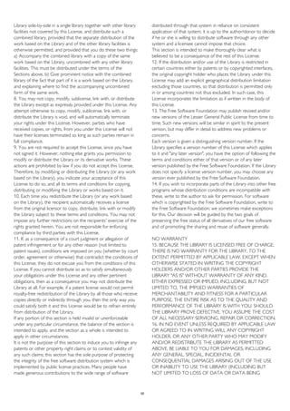 Library side-by-side in a single library together with other library
facilities not covered by this License, and distribute such a
combined library, provided that the separate distribution of the
work based on the Library and of the other library facilities is
otherwise permitted, and provided that you do these two things:
a) Accompany the combined library with a copy of the same
work based on the Library, uncombined with any other library
facilities. This must be distributed under the terms of the
Sections above. b) Give prominent notice with the combined
library of the fact that part of it is a work based on the Library,
and explaining where to find the accompanying uncombined
form of the same work.
8. You may not copy, modify, sublicense, link with, or distribute
the Library except as expressly provided under this License. Any
attempt otherwise to copy, modify, sublicense, link with, or
distribute the Library is void, and will automatically terminate
your rights under this License. However, parties who have
received copies, or rights, from you under this License will not
have their licenses terminated so long as such parties remain in
full compliance.
9. You are not required to accept this License, since you have
not signed it. However, nothing else grants you permission to
modify or distribute the Library or its derivative works. These
actions are prohibited by law if you do not accept this License.
Therefore, by modifying or distributing the Library (or any work
based on the Library), you indicate your acceptance of this
License to do so, and all its terms and conditions for copying,
distributing or modifying the Library or works based on it.
10. Each time you redistribute the Library (or any work based
on the Library), the recipient automatically receives a license
from the original licensor to copy, distribute, link with or modify
the Library subject to these terms and conditions. You may not
impose any further restrictions on the recipients' exercise of the
rights granted herein. You are not responsible for enforcing
compliance by third parties with this License.
11. If, as a consequence of a court judgment or allegation of
patent infringement or for any other reason (not limited to
patent issues), conditions are imposed on you (whether by court
order, agreement or otherwise) that contradict the conditions of
this License, they do not excuse you from the conditions of this
License. If you cannot distribute so as to satisfy simultaneously
your obligations under this License and any other pertinent
obligations, then as a consequence you may not distribute the
Library at all. For example, if a patent license would not permit
royalty-free redistribution of the Library by all those who receive
copies directly or indirectly through you, then the only way you
could satisfy both it and this License would be to refrain entirely
from distribution of the Library.
If any portion of this section is held invalid or unenforceable
under any particular circumstance, the balance of the section is
intended to apply, and the section as a whole is intended to
apply in other circumstances.
It is not the purpose of this section to induce you to infringe any
patents or other property right claims or to contest validity of
any such claims; this section has the sole purpose of protecting
the integrity of the free software distribution system which is
implemented by public license practices. Many people have
made generous contributions to the wide range of software
distributed through that system in reliance on consistent
application of that system; it is up to the author/donor to decide
if he or she is willing to distribute software through any other
system and a licensee cannot impose that choice.
This section is intended to make thoroughly clear what is
believed to be a consequence of the rest of this License.
12. If the distribution and/or use of the Library is restricted in
certain countries either by patents or by copyrighted interfaces,
the original copyright holder who places the Library under this
License may add an explicit geographical distribution limitation
excluding those countries, so that distribution is permitted only
in or among countries not thus excluded. In such case, this
License incorporates the limitation as if written in the body of
this License.
13. The Free Software Foundation may publish revised and/or
new versions of the Lesser General Public License from time to
time. Such new versions will be similar in spirit to the present
version, but may differ in detail to address new problems or
concerns.
Each version is given a distinguishing version number. If the
Library specifies a version number of this License which applies
to it and "any later version", you have the option of following the
terms and conditions either of that version or of any later
version published by the Free Software Foundation. If the Library
does not specify a license version number, you may choose any
version ever published by the Free Software Foundation.
14. If you wish to incorporate parts of the Library into other free
programs whose distribution conditions are incompatible with
these, write to the author to ask for permission. For software
which is copyrighted by the Free Software Foundation, write to
the Free Software Foundation; we sometimes make exceptions
for this. Our decision will be guided by the two goals of
preserving the free status of all derivatives of our free software
and of promoting the sharing and reuse of software generally.
NO WARRANTY
15. BECAUSE THE LIBRARY IS LICENSED FREE OF CHARGE,
THERE IS NO WARRANTY FOR THE LIBRARY, TO THE
EXTENT PERMITTED BY APPLICABLE LAW. EXCEPT WHEN
OTHERWISE STATED IN WRITING THE COPYRIGHT
HOLDERS AND/OR OTHER PARTIES PROVIDE THE
LIBRARY "AS IS" WITHOUT WARRANTY OF ANY KIND,
EITHER EXPRESSED OR IMPLIED, INCLUDING, BUT NOT
LIMITED TO, THE IMPLIED WARRANTIES OF
MERCHANTABILITY AND FITNESS FOR A PARTICULAR
PURPOSE. THE ENTIRE RISK AS TO THE QUALITY AND
PERFORMANCE OF THE LIBRARY IS WITH YOU. SHOULD
THE LIBRARY PROVE DEFECTIVE, YOU ASSUME THE COST
OF ALL NECESSARY SERVICING, REPAIR OR CORRECTION.
16. IN NO EVENT UNLESS REQUIRED BY APPLICABLE LAW
OR AGREED TO IN WRITING WILL ANY COPYRIGHT
HOLDER, OR ANY OTHER PARTY WHO MAY MODIFY
AND/OR REDISTRIBUTE THE LIBRARY AS PERMITTED
ABOVE, BE LIABLE TO YOU FOR DAMAGES, INCLUDING
ANY GENERAL, SPECIAL, INCIDENTAL OR
CONSEQUENTIAL DAMAGES ARISING OUT OF THE USE
OR INABILITY TO USE THE LIBRARY (INCLUDING BUT
NOT LIMITED TO LOSS OF DATA OR DATA BEING
58
 
