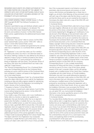 RENDERED INACCURATE OR LOSSES SUSTAINED BY YOU
OR THIRD PARTIES OR A FAILURE OF THE LIBRARY TO
OPERATE WITH ANY OTHER SOFTWARE), EVEN IF SUCH
HOLDER OR OTHER PARTY HAS BEEN ADVISED OF THE
POSSIBILITY OF SUCH DAMAGES.
________________________________________
GNU LESSER GENERAL PUBLIC LICENSE Version 3, 29 June
2007 Copyright © 2007 Free Software Foundation, Inc.
http://fsf.org/
Everyone is permitted to copy and distribute verbatim copies of
this license document, but changing it is not allowed. This
version of the GNU Lesser General Public License incorporates
the terms and conditions of version 3 of the GNU General
Public License, supplemented by the additional permissions listed
below.
0. Additional Definitions.
As used herein, “this License” refers to version 3 of the GNU
Lesser General Public License, and the “GNU GPL” refers to
version 3 of the GNU General Public License.
“The Library” refers to a covered work governed by this License,
other than an Application or a Combined Work as defined
below.
An “Application” is any work that makes use of an interface
provided by the Library, but which is not otherwise based on
the Library. Defining a subclass of a class defined by the Library is
deemed a mode of using an interface provided by the Library.
A “Combined Work” is a work produced by combining or
linking an Application with the Library. The particular version of
the Library with which the Combined Work was made is also
called the “Linked Version”.
The “Minimal Corresponding Source” for a Combined Work
means the Corresponding Source for the Combined Work,
excluding any source code for portions of the Combined Work
that, considered in isolation, are based on the Application, and
not on the Linked Version.
The “Corresponding Application Code” for a Combined Work
means the object code and/or source code for the Application,
including any data and utility programs needed for reproducing
the Combined Work from the Application, but excluding the
System Libraries of the Combined Work.
1. Exception to Section 3 of the GNU GPL.
You may convey a covered work under sections 3 and 4 of this
License without being bound by section 3 of the GNU GPL.
2. Conveying Modified Versions.
If you modify a copy of the Library, and, in your modifications, a
facility refers to a function or data to be supplied by an
Application that uses the facility (other than as an argument
passed when the facility is invoked), then you may convey a
copy of the modified version: a) under this License, provided
that you make a good faith effort to ensure that, in the event an
Application does not supply the function or data, the facility still
operates, and performs whatever part of its purpose remains
meaningful, or b) under the GNU GPL, with none of the
additional permissions of this License applicable to that copy.
3. Object Code Incorporating Material from Library Header Files.
The object code form of an Application may incorporate
material from a header file that is part of the Library. You may
convey such object code under terms of your choice, provided
that, if the incorporated material is not limited to numerical
parameters, data structure layouts and accessors, or small
macros, inline functions and templates (ten or fewer lines in
length), you do both of the following: a) Give prominent notice
with each copy of the object code that the Library is used in it
and that the Library and its use are covered by this License. b)
Accompany the object code with a copy of the GNU GPL and
this license document.
4. Combined Works.
You may convey a Combined Work under terms of your choice
that, taken together, effectively do not restrict modification of
the portions of the Library contained in the Combined Work
and reverse engineering for debugging such modifications, if you
also do each of the following: a) Give prominent notice with
each copy of the Combined Work that the Library is used in it
and that the Library and its use are covered by this License. b)
Accompany the Combined Work with a copy of the GNU GPL
and this license document. c) For a Combined Work that
displays copyright notices during execution, include the copyright
notice for the Library among these notices, as well as a
reference directing the user to the copies of the GNU GPL and
this license document. d) Do one of the following: 0) Convey
the Minimal Corresponding Source under the terms of this
License, and the Corresponding Application Code in a form
suitable for, and under terms that permit, the user to recombine
or relink the Application with a modified version of the Linked
Version to produce a modified Combined Work, in the manner
specified by section 6 of the GNU GPL for conveying
Corresponding Source. 1) Use a suitable shared library
mechanism for linking with the Library. A suitable mechanism is
one that (a) uses at run time a copy of the Library already
present on the user's computer system, and (b) will operate
properly with a modified version of the Library that is interface-
compatible with the Linked Version. e) Provide Installation
Information, but only if you would otherwise be required to
provide such information under section 6 of the GNU GPL, and
only to the extent that such information is necessary to install
and execute a modified version of the Combined Work
produced by recombining or relinking the Application with a
modified version of the Linked Version. (If you use option 4d0,
the Installation Information must accompany the Minimal
Corresponding Source and Corresponding Application Code. If
you use option 4d1, you must provide the Installation
Information in the manner specified by section 6 of the GNU
GPL for conveying Corresponding Source.)
5. Combined Libraries.
You may place library facilities that are a work based on the
Library side by side in a single library together with other library
facilities that are not Applications and are not covered by this
License, and convey such a combined library under terms of
your choice, if you do both of the following: a) Accompany the
combined library with a copy of the same work based on the
Library, uncombined with any other library facilities, conveyed
under the terms of this License. b) Give prominent notice with
the combined library that part of it is a work based on the
Library, and explaining where to find the accompanying
uncombined form of the same work.
6. Revised Versions of the GNU Lesser General Public License.
59
 