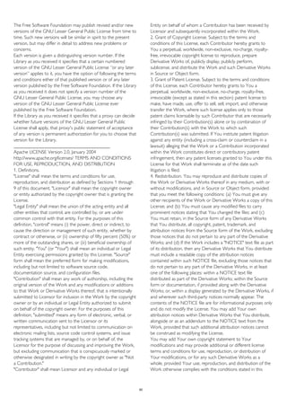 The Free Software Foundation may publish revised and/or new
versions of the GNU Lesser General Public License from time to
time. Such new versions will be similar in spirit to the present
version, but may differ in detail to address new problems or
concerns.
Each version is given a distinguishing version number. If the
Library as you received it specifies that a certain numbered
version of the GNU Lesser General Public License “or any later
version” applies to it, you have the option of following the terms
and conditions either of that published version or of any later
version published by the Free Software Foundation. If the Library
as you received it does not specify a version number of the
GNU Lesser General Public License, you may choose any
version of the GNU Lesser General Public License ever
published by the Free Software Foundation.
If the Library as you received it specifies that a proxy can decide
whether future versions of the GNU Lesser General Public
License shall apply, that proxy's public statement of acceptance
of any version is permanent authorization for you to choose that
version for the Library.
________________________________________
Apache LICENSE Version 2.0, January 2004
http://www.apache.org/licenses/ TERMS AND CONDITIONS
FOR USE, REPRODUCTION, AND DISTRIBUTION
1. Definitions.
"License" shall mean the terms and conditions for use,
reproduction, and distribution as defined by Sections 1 through
9 of this document. "Licensor" shall mean the copyright owner
or entity authorized by the copyright owner that is granting the
License.
"Legal Entity" shall mean the union of the acting entity and all
other entities that control, are controlled by, or are under
common control with that entity. For the purposes of this
definition, "control" means (i) the power, direct or indirect, to
cause the direction or management of such entity, whether by
contract or otherwise, or (ii) ownership of fifty percent (50%) or
more of the outstanding shares, or (iii) beneficial ownership of
such entity. "You" (or "Your") shall mean an individual or Legal
Entity exercising permissions granted by this License. "Source"
form shall mean the preferred form for making modifications,
including but not limited to software source code,
documentation source, and configuration files.
"Contribution" shall mean any work of authorship, including the
original version of the Work and any modifications or additions
to that Work or Derivative Works thereof, that is intentionally
submitted to Licensor for inclusion in the Work by the copyright
owner or by an individual or Legal Entity authorized to submit
on behalf of the copyright owner. For the purposes of this
definition, "submitted" means any form of electronic, verbal, or
written communication sent to the Licensor or its
representatives, including but not limited to communication on
electronic mailing lists, source code control systems, and issue
tracking systems that are managed by, or on behalf of, the
Licensor for the purpose of discussing and improving the Work,
but excluding communication that is conspicuously marked or
otherwise designated in writing by the copyright owner as "Not
a Contribution."
"Contributor" shall mean Licensor and any individual or Legal
Entity on behalf of whom a Contribution has been received by
Licensor and subsequently incorporated within the Work.
2. Grant of Copyright License. Subject to the terms and
conditions of this License, each Contributor hereby grants to
You a perpetual, worldwide, non-exclusive, no-charge, royalty-
free, irrevocable copyright license to reproduce, prepare
Derivative Works of, publicly display, publicly perform,
sublicense, and distribute the Work and such Derivative Works
in Source or Object form.
3. Grant of Patent License. Subject to the terms and conditions
of this License, each Contributor hereby grants to You a
perpetual, worldwide, non-exclusive, no-charge, royalty-free,
irrevocable (except as stated in this section) patent license to
make, have made, use, offer to sell, sell, import, and otherwise
transfer the Work, where such license applies only to those
patent claims licensable by such Contributor that are necessarily
infringed by their Contribution(s) alone or by combination of
their Contribution(s) with the Work to which such
Contribution(s) was submitted. If You institute patent litigation
against any entity (including a cross-claim or counterclaim in a
lawsuit) alleging that the Work or a Contribution incorporated
within the Work constitutes direct or contributory patent
infringement, then any patent licenses granted to You under this
License for that Work shall terminate as of the date such
litigation is filed.
4. Redistribution. You may reproduce and distribute copies of
the Work or Derivative Works thereof in any medium, with or
without modifications, and in Source or Object form, provided
that you meet the following conditions: (a) You must give any
other recipients of the Work or Derivative Works a copy of this
License; and (b) You must cause any modified files to carry
prominent notices stating that You changed the files; and (c)
You must retain, in the Source form of any Derivative Works
that You distribute, all copyright, patent, trademark, and
attribution notices from the Source form of the Work, excluding
those notices that do not pertain to any part of the Derivative
Works; and (d) If the Work includes a "NOTICE" text file as part
of its distribution, then any Derivative Works that You distribute
must include a readable copy of the attribution notices
contained within such NOTICE file, excluding those notices that
do not pertain to any part of the Derivative Works, in at least
one of the following places: within a NOTICE text file
distributed as part of the Derivative Works; within the Source
form or documentation, if provided along with the Derivative
Works; or, within a display generated by the Derivative Works, if
and wherever such third-party notices normally appear. The
contents of the NOTICE file are for informational purposes only
and do not modify the License. You may add Your own
attribution notices within Derivative Works that You distribute,
alongside or as an addendum to the NOTICE text from the
Work, provided that such additional attribution notices cannot
be construed as modifying the License.
You may add Your own copyright statement to Your
modifications and may provide additional or different license
terms and conditions for use, reproduction, or distribution of
Your modifications, or for any such Derivative Works as a
whole, provided Your use, reproduction, and distribution of the
Work otherwise complies with the conditions stated in this
60
 