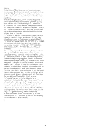 License.
5. Submission of Contributions. Unless You explicitly state
otherwise, any Contribution intentionally submitted for inclusion
in the Work by You to the Licensor shall be under the terms
and conditions of this License, without any additional terms or
conditions.
Notwithstanding the above, nothing herein shall supersede or
modify the terms of any separate license agreement you may
have executed with Licensor regarding such Contributions.
6. Trademarks. This License does not grant permission to use
the trade names, trademarks, service marks, or product names of
the Licensor, except as required for reasonable and customary
use in describing the origin of the Work and reproducing the
content of the NOTICE file.
7. Disclaimer of Warranty. Unless required by applicable law or
agreed to in writing, Licensor provides the Work (and each
Contributor provides its Contributions) on an "AS IS" BASIS,
WITHOUT WARRANTIES OR CONDITIONS OF ANY KIND,
either express or implied, including, without limitation, any
warranties or conditions of TITLE, NON-INFRINGEMENT,
MERCHANTABILITY, or FITNESS FOR A PARTICULAR
PURPOSE.
You are solely responsible for determining the appropriateness
of using or redistributing the Work and assume any risks
associated with Your exercise of permissions under this License.
8. Limitation of Liability. In no event and under no legal theory,
whether in tort (including negligence), contract, or otherwise,
unless required by applicable law (such as deliberate and grossly
negligent acts) or agreed to in writing, shall any Contributor be
liable to You for damages, including any direct, indirect, special,
incidental, or consequential damages of any character arising as a
result of this License or out of the use or inability to use the
Work (including but not limited to damages for loss of goodwill,
work stoppage, computer failure or malfunction, or any and all
other commercial damages or losses), even if such Contributor
has been advised of the possibility of such damages.
9. Accepting Warranty or Additional Liability. While
redistributing the Work or Derivative Works thereof, You may
choose to offer, and charge a fee for, acceptance of support,
warranty, indemnity, or other liability obligations and/or rights
consistent with this License. However, in accepting such
obligations, You may act only on Your own behalf and on Your
sole responsibility, not on behalf of any other Contributor, and
only if You agree to indemnify, defend, and hold each
Contributor harmless for any liability incurred by, or claims
asserted against, such Contributor by reason of your accepting
any such warranty or additional liability.
________________________________________
61
 