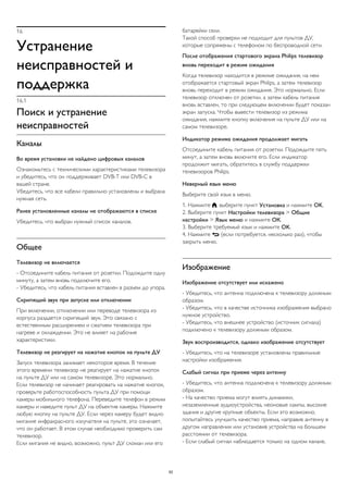 16
Устранение
неисправностей и
поддержка
16.1
Поиск и устранение
неисправностей
Каналы
Во время установки не найдено цифровых каналов
Ознакомьтесь с техническими характеристиками телевизора
и убедитесь, что он поддерживает DVB-T или DVB-C в
вашей стране.
Убедитесь, что все кабели правильно установлены и выбрана
нужная сеть.
Ранее установленные каналы не отображаются в списке
Убедитесь, что выбран нужный список каналов.
Общее
Телевизор не включается
- Отсоедините кабель питания от розетки. Подождите одну
минуту, а затем вновь подключите его.
- Убедитесь, что кабель питания вставлен в разъем до упора.
Скрипящий звук при запуске или отключении
При включении, отключении или переводе телевизора из
корпуса раздается скрипящий звук. Это связано с
естественным расширением и сжатием телевизора при
нагреве и охлаждении. Это не влияет на рабочие
характеристики.
Телевизор не реагирует на нажатие кнопок на пульте ДУ
Запуск телевизора занимает некоторое время. В течение
этого времени телевизор не реагирует на нажатие кнопок
на пульте ДУ или на самом телевизоре. Это нормально.
Если телевизор не начинает реагировать на нажатие кнопок,
проверьте работоспособность пульта ДУ при помощи
камеры мобильного телефона. Переведите телефон в режим
камеры и наведите пульт ДУ на объектив камеры. Нажмите
любую кнопку на пульте ДУ. Если через камеру будет видно
мигание инфракрасного излучателя на пульте, это означает,
что он работает. В этом случае необходимо проверить сам
телевизор.
Если мигания не видно, возможно, пульт ДУ сломан или его
батарейки сели.
Такой способ проверки не подходит для пультов ДУ,
которые сопряжены с телефоном по беспроводной сети.
После отображения стартового экрана Philips телевизор
вновь переходит в режим ожидания
Когда телевизор находится в режиме ожидания, на нем
отображается стартовый экран Philips, а затем телевизор
вновь переходит в режим ожидания. Это нормально. Если
телевизор отключен от розетки, а затем кабель питания
вновь вставлен, то при следующем включении будет показан
экран запуска. Чтобы вывести телевизор из режима
ожидания, нажмите кнопку включения на пульте ДУ или на
самом телевизоре.
Индикатор режима ожидания продолжает мигать
Отсоедините кабель питания от розетки. Подождите пять
минут, а затем вновь включите его. Если индикатор
продолжит мигать, обратитесь в службу поддержки
телевизоров Philips.
Неверный язык меню
Выберите свой язык в меню.
1. Нажмите , выберите пункт Установка и нажмите OK.
2. Выберите пункт Настройки телевизора > Общие
настройки > Язык меню и нажмите ОК.
3. Выберите требуемый язык и нажмите OK.
4. Нажмите  (если потребуется, несколько раз), чтобы
закрыть меню.
Изображение
Изображение отсутствует или искажено
- Убедитесь, что антенна подключена к телевизору должным
образом.
- Убедитесь, что в качестве источника изображения выбрано
нужное устройство.
- Убедитесь, что внешнее устройство (источник сигнала)
подключено к телевизору должным образом.
Звук воспроизводится, однако изображение отсутствует
- Убедитесь, что на телевизоре установлены правильные
настройки изображения.
Слабый сигнал при приеме через антенну
- Убедитесь, что антенна подключена к телевизору должным
образом.
- На качество приема могут влиять динамики,
незаземленные аудиоустройства, неоновые лампы, высокие
здания и другие крупные объекты. Если это возможно,
попытайтесь улучшить качество приема, направив антенну в
другом направлении или установив устройства на большем
расстоянии от телевизора.
- Если слабый сигнал наблюдается только на одном канале,
62
 