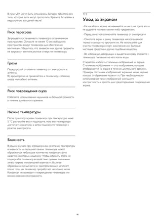 В пульт ДУ могут быть установлены батареи таблеточного
типа, которые дети могут проглотить. Храните батарейки в
недоступном для детей месте!
Риск перегрева
Запрещается устанавливать телевизор в ограниченном
пространстве. Оставьте не менее 10 см свободного
пространства вокруг телевизора для обеспечения
вентиляции. Убедитесь, что занавески или другие предметы
не закрывают вентиляционные отверстия телевизора.
Грозы
Перед грозой отключите телевизор от электросети и
антенны.
Во время грозы не прикасайтесь к телевизору, сетевому
шнуру или кабелю антенны.
Риск повреждения слуха
Избегайте использования наушников на большой громкости
в течение длительного времени.
Низкие температуры
После транспортировки телевизора при температуре ниже
5 °С распакуйте его и подождите, пока его температура
достигнет комнатной, а затем подключите телевизор к
розетке электросети.
Влажность
В редких случаях при определенном сочетании температуры
и влажности на передней панели телевизора может
образоваться небольшое количество конденсата (это
касается некоторых моделей). Чтобы избежать этого, не
подвергайте телевизор воздействию прямых солнечных
лучей, нагрева или излишней влажности. В случае
образования конденсата он самопроизвольно исчезнет
после того, как телевизор проработает несколько часов.
Конденсат не приведет к повреждению телевизора или
возникновению неисправности.
17.2
Уход за экраном
- Не касайтесь экрана, не нажимайте на него, не трите его и
не ударяйте по нему какими-либо предметами.
- Перед очисткой отключайте телевизор от электросети.
- Очистите экран и рамку телевизора мягкой влажной
тканью и аккуратно протрите их. Не используйте для
очистки телевизора спирт, химические или бытовые
чистящие средства и другие подобные вещества.
- Во избежание деформации и выцветания сразу стирайте с
телевизора попавшие на него капли воды.
Старайтесь избегать статичных изображений на экране.
Статичные изображения — это изображения, которые
отображаются на экране в течение длительного времени.
Примеры статичных изображений: экранные меню, черные
полосы, отображение часов и т.п. При необходимости
использования таких изображений уменьшите
контрастность и яркость для предотвращения повреждения
экрана.
66
 