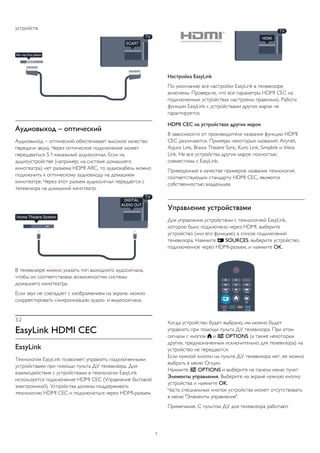 устройств.
Аудиовыход – оптический
Аудиовыход – оптический обеспечивает высокое качество
передачи звука. Через оптическое подключение может
передаваться 5.1-канальный аудиосигнал. Если на
аудиоустройстве (например, на системе домашнего
кинотеатра) нет разъема HDMI ARC, то аудиокабель можно
подключить к оптическому аудиовходу на домашнем
кинотеатре. Через этот разъем аудиосигнал передается с
телевизора на домашний кинотеатр.
В телевизоре можно указать тип выходного аудосигнала,
чтобы он соответствовал возможностям системы
домашнего кинотеатра.
Если звук не совпадает с изображением на экране, можно
скорректировать синхронизацию аудио- и видеосигнала.
3.2
EasyLink HDMI CEC
EasyLink
Технология EasyLink позволяет управлять подключенными
устройствами при помощи пульта ДУ телевизора. Для
взаимодействия с устройствами в технологии EasyLink
используется подключение HDMI CEC (Управление бытовой
электроникой). Устройства должны поддерживать
технологию HDMI CEC и подключаться через HDMI-разъем.
Настройка EasyLink
По умолчанию все настройки EasyLink в телевизоре
включены. Проверьте, что все параметры HDMI CEC на
подключенных устройствах настроены правильно. Работа
функции EasyLink с устройствами других марок не
гарантируется.
HDMI CEC на устройствах других марок
В зависимости от производителя названия функции HDMI
CEC различаются. Примеры некоторых названий: Anynet,
Aquos Link, Bravia Theatre Sync, Kuro Link, Simplink и Viera
Link. Не все устройства других марок полностью
совместимы с EasyLink.
Приведенные в качестве примеров названия технологий,
соответствующих стандарту HDMI CEC, являются
собственностью владельцев.
Управление устройствами
Для управления устройством с технологией EasyLink,
которое было подключено через HDMI, выберите
устройство (или его функцию) в списке подключений
телевизора. Нажмите  SOURCES, выберите устройство,
подключенное через HDMI-разъем, и нажмите OK.
Когда устройство будет выбрано, им можно будет
управлять при помощи пульта ДУ телевизора. При этом
сигналы с кнопок  и  OPTIONS (а также некоторых
других, предназначенных исключительно для телевизора) на
устройство не передаются.
Если нужной кнопки на пульте ДУ телевизора нет, ее можно
выбрать в меню Опции.
Нажмите  OPTIONS и выберите на панели меню пункт
Элементы управления. Выберите на экране нужную кнопку
устройства и нажмите OK.
Часть специальных кнопок устройства может отсутствовать
в меню "Элементы управления".
Примечание. С пультом ДУ для телевизора работают
7
 