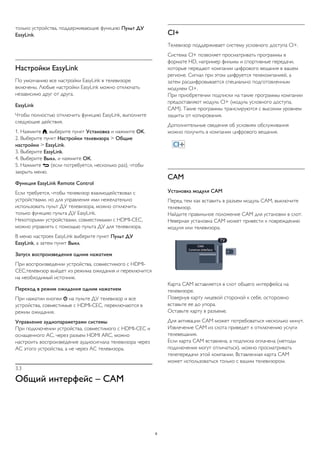 только устройства, поддерживающие функцию Пульт ДУ
EasyLink.
Настройки EasyLink
По умолчанию все настройки EasyLink в телевизоре
включены. Любые настройки EasyLink можно отключать
независимо друг от друга.
EasyLink
Чтобы полностью отключить функцию EasyLink, выполните
следующие действия.
1. Нажмите , выберите пункт Установка и нажмите OK.
2. Выберите пункт Настройки телевизора > Общие
настройки > EasyLink.
3. Выберите EasyLink.
4. Выберите Выкл. и нажмите ОК.
5. Нажмите  (если потребуется, несколько раз), чтобы
закрыть меню.
Функция EasyLink Remote Control
Если требуется, чтобы телевизор взаимодействовал с
устройствами, но для управления ими нежелательно
использовать пульт ДУ телевизора, можно отключить
только функцию пульта ДУ EasyLink.
Некоторыми устройствами, совместимыми с HDMI-CEC,
можно управлять с помощью пульта ДУ для телевизора.
В меню настроек EasyLink выберите пункт Пульт ДУ
EasyLink, а затем пункт Выкл.
Запуск воспроизведения одним нажатием
При воспроизведении устройства, совместимого с HDMI-
CEC,телевизор выйдет из режима ожидания и переключится
на необходимый источник.
Переход в режим ожидания одним нажатием
При нажатии кнопки  на пульте ДУ телевизор и все
устройства, совместимые с HDMI-CEC, переключаются в
режим ожидания.
Управление аудиопараметрами системы
При подключении устройства, совместимого с HDMI-CEC и
оснащенного АС, через разъем HDMI ARC, можно
настроить воспроизведение аудиосигнала телевизора через
АС этого устройства, а не через АС телевизора.
3.3
Общий интерфейс – CAM
CI+
Телевизор поддерживает систему условного доступа CI+.
Система CI+ позволяет просматривать программы в
формате HD, например фильмы и спортивные передачи,
которые передают компании цифрового вещания в вашем
регионе. Сигнал при этом шифруется телекомпанией, а
затем расшифровывается специально подготовленным
модулем CI+.
При приобретении подписки на такие программы компании
предоставляют модуль CI+ (модуль условного доступа,
CAM). Такие программы транслируются с высоким уровнем
защиты от копирования.
Дополнительные сведения об условиях обслуживания
можно получить в компании цифрового вещания.
CAM
Установка модуля CAM
Перед тем как вставить в разъем модуль CAM, выключите
телевизор.
Найдите правильное положение CAM для установки в слот.
Неверная установка CAM может привести к повреждению
модуля или телевизора.
Карта CAM вставляется в слот общего интерфейса на
телевизоре.
Повернув карту лицевой стороной к себе, осторожно
вставьте ее до упора.
Оставьте карту в разъеме.
Для активации CAM может потребоваться несколько минут.
Извлечение CAM из слота приведет к отключению услуги
телевещания.
Если карта CAM вставлена, а подписка оплачена (методы
подключения могут отличаться), можно просматривать
телепередачи этой компании. Вставленная карта CAM
может использоваться только с вашим телевизором.
8
 