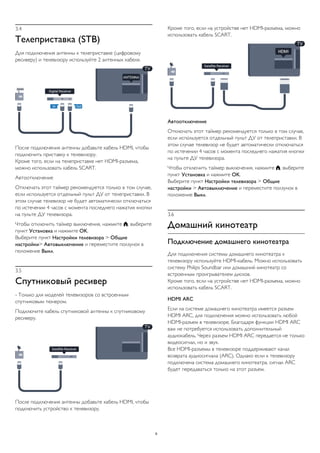 3.4
Телеприставка (STB)
Для подключения антенны к телеприставке (цифровому
ресиверу) и телевизору используйте 2 антенных кабеля.
После подключения антенны добавьте кабель HDMI, чтобы
подключить приставку к телевизору.
Кроме того, если на телеприставке нет HDMI-разъема,
можно использовать кабель SCART.
Автоотключение
Отключать этот таймер рекомендуется только в том случае,
если используется отдельный пульт ДУ от телеприставки. В
этом случае телевизор не будет автоматически отключаться
по истечении 4 часов с момента последнего нажатия кнопки
на пульте ДУ телевизора.
Чтобы отключить таймер выключения, нажмите , выберите
пункт Установка и нажмите OK.
Выберите пункт Настройки телевизора > Общие
настройки> Автовыключение и переместите ползунок в
положение Выкл.
3.5
Спутниковый ресивер
- Только для моделей телевизоров со встроенным
спутниковым тюнером.
Подключите кабель спутниковой антенны к спутниковому
ресиверу.
После подключения антенны добавьте кабель HDMI, чтобы
подключить устройство к телевизору.
Кроме того, если на устройстве нет HDMI-разъема, можно
использовать кабель SCART.
Автоотключение
Отключать этот таймер рекомендуется только в том случае,
если используется отдельный пульт ДУ от телеприставки. В
этом случае телевизор не будет автоматически отключаться
по истечении 4 часов с момента последнего нажатия кнопки
на пульте ДУ телевизора.
Чтобы отключить таймер выключения, нажмите , выберите
пункт Установка и нажмите OK.
Выберите пункт Настройки телевизора > Общие
настройки > Автовыключение и переместите ползунок в
положение Выкл.
3.6
Домашний кинотеатр
Подключение домашнего кинотеатра
Для подключения системы домашнего кинотеатра к
телевизору используйте HDMI-кабель. Можно использовать
систему Philips Soundbar или домашний кинотеатр со
встроенным проигрывателем дисков.
Кроме того, если на устройстве нет HDMI-разъема, можно
использовать кабель SCART.
HDMI ARC
Если на системе домашнего кинотеатра имеется разъем
HDMI ARC, для подключения можно использовать любой
HDMI-разъем в телевизоре. Благодаря функции HDMI ARC
вам не потребуется использовать дополнительный
аудиокабель. Через разъем HDMI ARC передается не только
видеосигнал, но и звук.
Все HDMI-разъемы в телевизоре поддерживают канал
возврата аудиосигнала (ARC). Однако если к телевизору
подключена система домашнего кинотеатра, сигнал ARC
будет передаваться только на этот разъем.
9
 