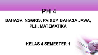 PH 4
BAHASA INGGRIS, PAI&BP, BAHASA JAWA,
PLH, MATEMATIKA
KELAS 4 SEMESTER 1
 
