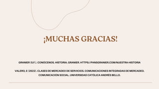 ¡MUCHAS GRACIAS!
GRANIER (S.F.). CONÓCENOS. HISTORIA. GRANIER. HTTPS://PANSGRANIER.COM/NUESTRA-HISTORIA


VALERO, E (2022). CLASES DE MERCADEO DE SERVICIOS. COMUNICACIONES INTEGRADAS DE MERCADEO.
COMUNICACIÓN SOCIAL. UNIVERSIDAD CATÓLICA ANDRÉS BELLO.
 