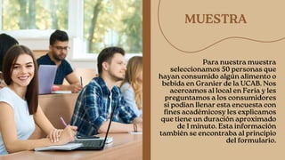 MUESTRA
Para nuestra muestra
seleccionamos 50 personas que
hayan consumido algún alimento o
bebida en Granier de la UCAB. Nos
acercamos al local en Feria y les
preguntamos a los consumidores
si podían llenar esta encuesta con
fines académicosy les explicamos
que tiene un duración aproximado
de 1 minuto. Esta información
también se encontraba al principio
del formulario.


 