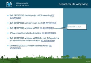 ● BVR 01/03/2013: besluit project-MER-screening (BS
29/04/2013)
● BVR 08/02/2013: vervoeren van mest (BS 24/04/2013)
● BVR 01/03/2013: wijziging VLAREL (BS 23/04/2013)
● OVAM: modelformulier bodemattest (BS 18/04/2013)
● BVR 15/03/2013: wijziging VLAREBO m.b.t. Cofinanciering
en retributie voor een bodemattest (BS 15/04/2013)
● Decreet 01/03/2013: verzameldecreet milieu (BS
15/04/2013)
Milieuoverzicht
april & mei 2013
Gepubliceerde wetgeving
2 van 10
UITGELICHT: vanaf p.4
 