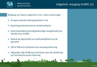 4 van 10
Milieuoverzicht
april & mei 2013
Uitgelicht: wijziging VLAREL (1)
Wijziging van Vlaams reglement m.b.t. milieu-erkenningen
● 32 types erkende milieuspecialisten (+ 8)
● Bijscholing erkende technici stookinstallaties
● Erkenning bodemsaneringsdeskundige overgeheveld van
Vlarebo naar VLAREL
● Nadruk op objectiviteit en onafhankelijkheid van de
specialist
● 250 of 500 euro retributie voor aanvraag erkenning
● Vijfjaarlijks 250 of 500 euro retributie voor de uitoefening
van het toezicht op de erkenning
 