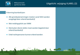 5 van 10
Milieuoverzicht
april & mei 2013
Uitgelicht: wijziging VLAREL (2)
Erkenning boorbedrijven
● Alle grondwaterwinningen moeten vanaf 2015 worden
aangelegd door erkend boorbedrijf
● Met meldingsplicht aan VMM
● Ook buiten dienst stellen moet worden begeleid door
erkend boorbedrijf
● Enkel rechtspersonen kunnen erkend worden
 