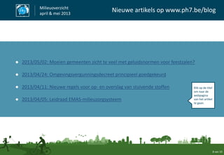 8 van 10
Milieuoverzicht
april & mei 2013
Nieuwe artikels op www.ph7.be/blog
● 2013/05/02: Moeien gemeenten zicht te veel met geluidsnormen voor feestzalen?
● 2013/04/24: Omgevingsvergunningsdecreet principieel goedgekeurd
● 2013/04/11: Nieuwe regels voor op- en overslag van stuivende stoffen
● 2013/04/05: Leidraad EMAS-milieuzorgsysteem
Klik op de titel
om naar de
webpagina
van het artikel
te gaan.
 