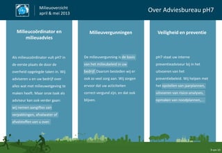 9 van 10
Milieuoverzicht
april & mei 2013
Over Adviesbureau pH7
Als milieucoördinator vult pH7 in
de eerste plaats de door de
overheid opgelegde taken in. Wij
adviseren u en uw bedrijf over
alles wat met milieuwetgeving te
maken heeft. Maar onze taak als
adviseur kan ook verder gaan:
wij nemen aangiftes van
verpakkingen, afvalwater of
afvalstoffen van u over.
De milieuvergunning is de basis
van het milieubeleid in uw
bedrijf. Daarom besteden wij er
ook zo veel zorg aan. Wij zorgen
ervoor dat uw acticiteiten
correct vergund zijn, en dat ook
blijven.
pH7 staat uw interne
preventieadviseur bij in het
uitvoeren van het
preventiebeleid. Wij helpen met
het opstellen van jaarplannen,
uitvoeren van risico-analyses,
opmaken van noodplannen,...
Milieucoördinator en
milieuadvies
Milieuvergunningen Veiligheid en preventie
 