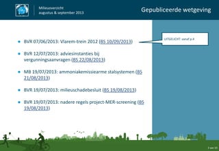 ● BVR 07/06/2013: Vlarem-trein 2012 (BS 10/09/2013)
● BVR 12/07/2013: adviesinstanties bij
vergunningsaanvragen (BS 22/08/2013)
● MB 19/07/2013: ammoniakemissiearme stalsystemen (BS
21/08/2013)
● BVR 19/07/2013: milieuschadebesluit (BS 19/08/2013)
● BVR 19/07/2013: nadere regels project-MER-screening (BS
19/08/2013)
Milieuoverzicht
augustus & september 2013
Gepubliceerde wetgeving
2 van 10
UITGELICHT: vanaf p.4
 