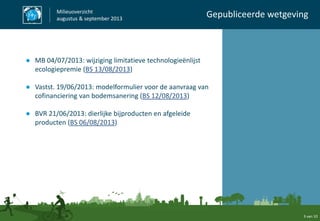 ● MB 04/07/2013: wijziging limitatieve technologieënlijst
ecologiepremie (BS 13/08/2013)
● Vastst. 19/06/2013: modelformulier voor de aanvraag van
cofinanciering van bodemsanering (BS 12/08/2013)
● BVR 21/06/2013: dierlijke bijproducten en afgeleide
producten (BS 06/08/2013)
Milieuoverzicht
augustus & september 2013
Gepubliceerde wetgeving
3 van 10
 