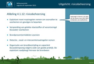 Ingevoegd in Vlarem II als deel
van de Vlarem-trein 2012 (BVR
07/06/2013, BS 10/09/2013)
4 van 10
Milieuoverzicht
augustus & september 2013
Uitgelicht: risicobeheersing
Afdeling 4.1.12: risicobeheersing
● Exploitant moet maatregelen nemen om voorvallen te
voorkomen en gevolgen te beperken
● Verspreiding van gelekte vloeistoffen of verontreinigd
bluswater voorkomen
● Brandpreventiemiddelen voorzien
● Detectie-, nood- en interventiemaatregelen nemen
● Organisatie van brandbestrijding en capaciteit
bluswateropvang volgens code van goede praktijk. De
exploitant raadpleegt hiervoor de brandweer.
 