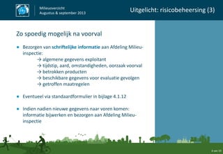 6 van 10
Milieuoverzicht
Augustus & september 2013
Uitgelicht: risicobeheersing (3)
Zo spoedig mogelijk na voorval
● Bezorgen van schriftelijke informatie aan Afdeling Milieu-
inspectie:
→ algemene gegevens exploitant
→ tijdstip, aard, omstandigheden, oorzaak voorval
→ betrokken producten
→ beschikbare gegevens voor evaluatie gevolgen
→ getroffen maatregelen
● Eventueel via standaardformulier in bijlage 4.1.12
● Indien nadien nieuwe gegevens naar voren komen:
informatie bijwerken en bezorgen aan Afdeling Milieu-
inspectie
 