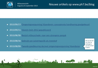 8 van 10
Milieuoverzicht
Augustus & september 2013
Nieuwe artikels op www.ph7.be/blog
● 2013/09/17: Omgevingsvergunning Vlaanderen: conceptnota handhaving goedgekeurd
● 2013/09/11: Vlarem-trein 2012 gepubliceerd
● 2013/08/30: Besluit milieuschade: naar een strengere aanpak
● 2013/08/16: Gebruik van zuiveringsslib als meststof
● 2013/08/09: Tweede goedkeuring decreet omgevingsvergunning Vlaanderen
Klik op de titel
om naar de
webpagina
van het artikel
te gaan.
 