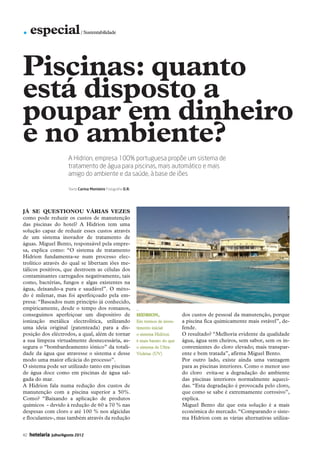 . especial                      / Sustentabilidade




           Piscinas: quanto
           está disposto a
           poupar em dinheiro
           e no ambiente?
                                    A Hidrion, empresa 100% portuguesa propõe um sistema de
                                    tratamento de água para piscinas, mais automático e mais
                                    amigo do ambiente e da saúde, à base de iões

                                    Texto Carina Monteiro Fotografia D.R.




           Já se questionou várias vezes
           como pode reduzir os custos de manutenção
           das piscinas do hotel? A Hidrion tem uma
           solução capaz de reduzir esses custos através
           de um sistema inovador de tratamento de
           águas. Miguel Bento, responsável pela empre-
           sa, explica como: “O sistema de tratamento
           Hidrion fundamenta-se num processo elec-
           trolítico através do qual se libertam iões me-
           tálicos positivos, que destroem as células dos
           contaminantes carregados negativamente, tais
           como, bactérias, fungos e algas existentes na
           água, deixando-a pura e saudável”. O méto-
           do é milenar, mas foi aperfeiçoado pela em-
           presa: “Baseados num princípio já conhecido,
           empiricamente, desde o tempo dos romanos,                        _
           conseguimos aperfeiçoar um dispositivo de                        Hidrion,               dos custos de pessoal da manutenção, porque
           ionização metálica electrolítica, utilizando                     Em termos de inves-    a piscina fica quimicamente mais estável”, de-
           uma ideia original (patenteada) para a dis-                      timento inicial        fende.
           posição dos eléctrodos, a qual, além de tornar                   o sistema Hidrion      O resultado? “Melhoria evidente da qualidade
           a sua limpeza virtualmente desnecessária, as-                    é mais barato do que   água, água sem cheiros, sem sabor, sem os in-
           segura o “bombardeamento iónico” da totali-                      o sistema de Ultra     convenientes do cloro elevado; mais transpar-
           dade da água que atravesse o sistema e desse                     Violetas (UV)          ente e bem tratada”, afirma Miguel Bento.
           modo uma maior eficácia do processo”.                                                   Por outro lado, existe ainda uma vantagem
           O sistema pode ser utilizado tanto em piscinas                                          para as piscinas interiores. Como o menor uso
           de água doce como em piscinas de água sal-                                              do cloro evita-se a degradação do ambiente
           gada do mar.                                                                            das piscinas interiores normalmente aqueci-
           A Hidrion fala numa redução dos custos de                                               das. “Esta degradação é provocada pelo cloro,
           manutenção com a piscina superior a 50%.                                                que como se sabe é extremamente corrosivo”,
           Como? “Baixando a aplicação de produtos                                                 explica.
           químicos - devido à redução de 60 a 70 % nas                                            Miguel Bento diz que esta solução é a mais
           despesas com cloro e até 100 % nos algicidas                                            económica do mercado. “Comparando o siste-
           e floculantes-, mas também através da redução                                           ma Hidrion com as várias alternativas utiliza-


           42   hotelaria   Julho/Agosto 2012




42-45 Especial.indd 42                                                                                                                         12-07-2012 16:58:27
 
