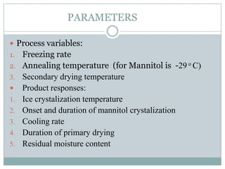 PARAMETERS

 Process variables:
1.   Freezing rate
2.   Annealing temperature (for Mannitol is -29 o C)
3.   Secondary drying temperature
    Product responses:
1.   Ice crystalization temperature
2.   Onset and duration of mannitol crystalization
3.   Cooling rate
4.   Duration of primary drying
5.   Residual moisture content
 