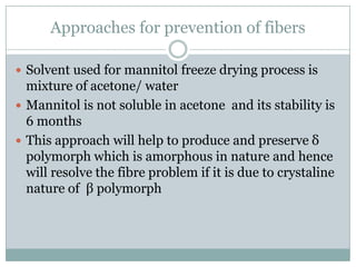 Approaches for prevention of fibers

 Solvent used for mannitol freeze drying process is
  mixture of acetone/ water
 Mannitol is not soluble in acetone and its stability is
  6 months
 This approach will help to produce and preserve δ
  polymorph which is amorphous in nature and hence
  will resolve the fibre problem if it is due to crystaline
  nature of β polymorph
 