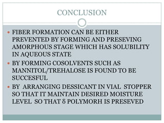 CONCLUSION

 FIBER FORMATION CAN BE EITHER
  PREVENTED BY FORMING AND PRESEVING
  AMORPHOUS STAGE WHICH HAS SOLUBILITY
  IN AQUEOUS STATE
 BY FORMING COSOLVENTS SUCH AS
  MANNITOL/TREHALOSE IS FOUND TO BE
  SUCCESFUL
 BY ARRANGING DESSICANT IN VIAL STOPPER
  SO THAT IT MAINTAIN DESIRED MOISTURE
  LEVEL SO THAT δ POLYMORH IS PRESEVED
 
