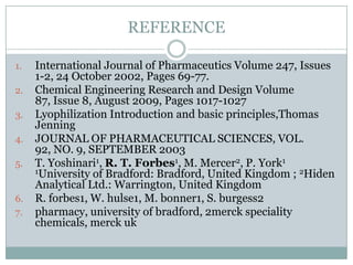 REFERENCE

1.   International Journal of Pharmaceutics Volume 247, Issues
     1-2, 24 October 2002, Pages 69-77.
2.   Chemical Engineering Research and Design Volume
     87, Issue 8, August 2009, Pages 1017-1027
3.   Lyophilization Introduction and basic principles,Thomas
     Jenning
4.   JOURNAL OF PHARMACEUTICAL SCIENCES, VOL.
     92, NO. 9, SEPTEMBER 2003
5.   T. Yoshinari1, R. T. Forbes1, M. Mercer2, P. York1
     1University of Bradford: Bradford, United Kingdom ; 2Hiden
     Analytical Ltd.: Warrington, United Kingdom
6.   R. forbes1, W. hulse1, M. bonner1, S. burgess2
7.   pharmacy, university of bradford, 2merck speciality
     chemicals, merck uk
 