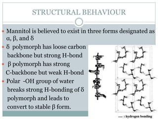 STRUCTURAL BEHAVIOUR

 Mannitol is believed to exist in three forms designated as
  α, β, and δ
 δ polymorph has loose carbon
  backbone but strong H-bond
 β polymorph has strong
  C-backbone but weak H-bond
 Polar -OH group of water
  breaks strong H-bonding of δ
  polymorph and leads to
  convert to stable β form.
 
