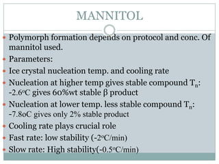 MANNITOL
 Polymorph formation depends on protocol and conc. Of
    mannitol used.
   Parameters:
   Ice crystal nucleation temp. and cooling rate
   Nucleation at higher temp gives stable compound Tn:
    -2.6oC gives 60%wt stable β product
   Nucleation at lower temp. less stable compound Tn:
    -7.8oC gives only 2% stable product
   Cooling rate plays crucial role
   Fast rate: low stability (-2oC/min)
   Slow rate: High stability(-0.5oC/min)
 