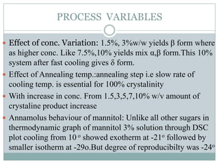 PROCESS VARIABLES

 Effect of conc. Variation: 1.5%, 3%w/w yields β form where
  as higher conc. Like 7.5%,10% yields mix α,β form.This 10%
  system after fast cooling gives δ form.
 Effect of Annealing temp.:annealing step i.e slow rate of
  cooling temp. is essential for 100% crystalinity
 With increase in conc. From 1.5,3,5,7,10% w/v amount of
  crystaline product increase
 Annamolus behaviour of mannitol: Unlike all other sugars in
  thermodynamic graph of mannitol 3% solution through DSC
  plot cooling from 10 o showed exotherm at -21o followed by
  smaller isotherm at -29o.But degree of reproducibilty was -24o
 