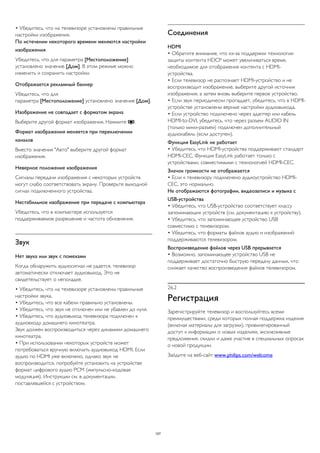 • Убедитесь, что на телевизоре установлены правильные 
настройки изображения. 
По истечении некоторого времени меняются настройки 
изображения 
Убедитесь, что для параметра [Местоположение] 
установлено значение [Дом]. В этом режиме можно 
изменить и сохранить настройки. 
Отображается рекламный баннер 
Убедитесь, что для 
параметра [Местоположение] установлено значение [Дом]. 
Изображение не совпадает с форматом экрана 
Выберите другой формат изображения. Нажмите . 
Формат изображения меняется при переключении 
каналов 
Вместо значения "Авто" выберите другой формат 
изображения. 
Неверное положение изображения 
Сигналы передачи изображения с некоторых устройств 
могут слабо соответствовать экрану. Проверьте выходной 
сигнал подключенного устройства. 
Нестабильное изображение при передаче с компьютера 
Убедитесь, что в компьютере используется 
поддерживаемое разрешение и частота обновления. 
Звук 
Нет звука или звук с помехами 
Когда обнаружить аудиосигнал не удается, телевизор 
автоматически отключает аудиовыход. Это не 
свидетельствует о неполадке. 
• Убедитесь, что на телевизоре установлены правильные 
настройки звука. 
• Убедитесь, что все кабели правильно установлены. 
• Убедитесь, что звук не отключен или не убавлен до нуля. 
• Убедитесь, что аудиовыход телевизора подключен к 
аудиовходу домашнего кинотеатра. 
Звук должен воспроизводиться через динамики домашнего 
кинотеатра. 
• При использовании некоторых устройств может 
потребоваться вручную включать аудиовыход HDMI. Если 
аудио по HDMI уже включено, однако звук не 
воспроизводится, попробуйте установить на устройстве 
формат цифрового аудио PCM (импульсно-кодовая 
модуляция). Инструкции см. в документации, 
поставлявшейся с устройством. 
Соединения 
HDMI 
• Обратите внимание, что из-за поддержки технологии 
защиты контента HDCP может увеличиваться время, 
необходимое для отображения контента с HDMI- 
устройства. 
• Если телевизор не распознает HDMI-устройство и не 
воспроизводит изображение, выберите другой источник 
изображения, а затем вновь выберите первое устройство. 
• Если звук периодически пропадает, убедитесь, что в HDMI- 
устройстве установлены верные настройки аудиовыхода. 
• Если устройство подключено через адаптер или кабель 
HDMI-to-DVI, убедитесь, что через разъем AUDIO IN 
(только мини-разъем) подключен дополнительный 
аудиокабель (если доступен). 
Функция EasyLink не работает 
• Убедитесь, что HDMI-устройства поддерживают стандарт 
HDMI-CEC. Функция EasyLink работает только с 
устройствами, совместимыми с технологией HDMI-CEC. 
Значок громкости не отображается 
• Если к телевизору подключено аудиоустройство HDMI-CEC, 
это нормально. 
Не отображаются фотографии, видеозаписи и музыка с 
USB-устройства 
• Убедитесь, что USB-устройство соответствует классу 
запоминающих устройств (см. документацию к устройству). 
• Убедитесь, что запоминающее устройство USB 
совместимо с телевизором. 
• Убедитесь, что форматы файлов аудио и изображений 
поддерживаются телевизором. 
Воспроизведение файлов через USB прерывается 
• Возможно, запоминающее устройство USB не 
поддерживает достаточно быструю передачу данных, что 
снижает качество воспроизведения файлов телевизором. 
26.2 
Регистрация 
Зарегистрируйте телевизор и воспользуйтесь всеми 
преимуществами, среди которых полная поддержка изделия 
(включая материалы для загрузки), привилегированный 
доступ к информации о новых изделиях, эксклюзивные 
предложения, скидки и даже участие в специальных опросах 
о новой продукции. 
Зайдите на веб-сайт www.philips.com/welcome 
107 
 